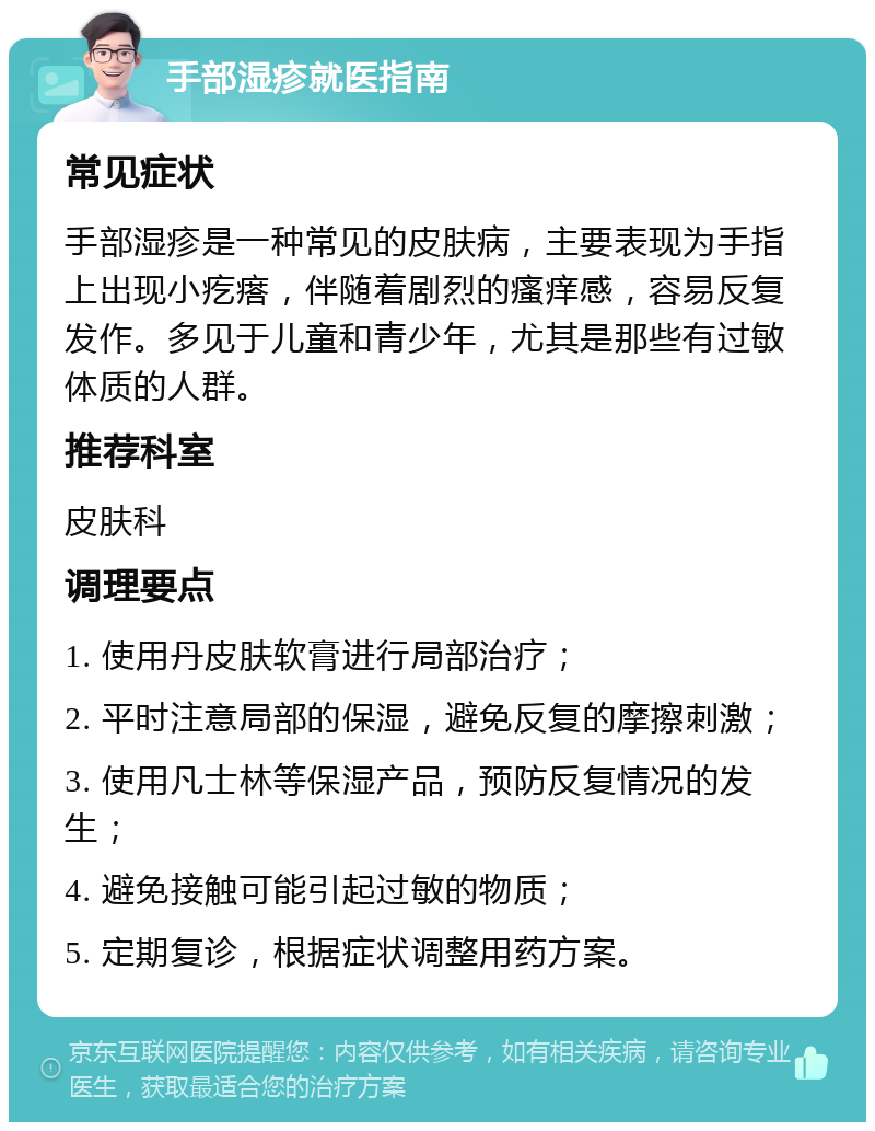 手部湿疹就医指南 常见症状 手部湿疹是一种常见的皮肤病，主要表现为手指上出现小疙瘩，伴随着剧烈的瘙痒感，容易反复发作。多见于儿童和青少年，尤其是那些有过敏体质的人群。 推荐科室 皮肤科 调理要点 1. 使用丹皮肤软膏进行局部治疗； 2. 平时注意局部的保湿，避免反复的摩擦刺激； 3. 使用凡士林等保湿产品，预防反复情况的发生； 4. 避免接触可能引起过敏的物质； 5. 定期复诊，根据症状调整用药方案。