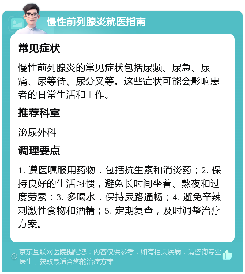 慢性前列腺炎就医指南 常见症状 慢性前列腺炎的常见症状包括尿频、尿急、尿痛、尿等待、尿分叉等。这些症状可能会影响患者的日常生活和工作。 推荐科室 泌尿外科 调理要点 1. 遵医嘱服用药物，包括抗生素和消炎药；2. 保持良好的生活习惯，避免长时间坐着、熬夜和过度劳累；3. 多喝水，保持尿路通畅；4. 避免辛辣刺激性食物和酒精；5. 定期复查，及时调整治疗方案。