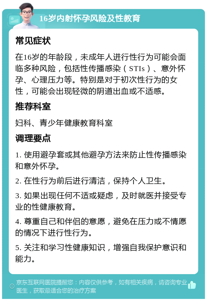 16岁内射怀孕风险及性教育 常见症状 在16岁的年龄段，未成年人进行性行为可能会面临多种风险，包括性传播感染（STIs）、意外怀孕、心理压力等。特别是对于初次性行为的女性，可能会出现轻微的阴道出血或不适感。 推荐科室 妇科、青少年健康教育科室 调理要点 1. 使用避孕套或其他避孕方法来防止性传播感染和意外怀孕。 2. 在性行为前后进行清洁，保持个人卫生。 3. 如果出现任何不适或疑虑，及时就医并接受专业的性健康教育。 4. 尊重自己和伴侣的意愿，避免在压力或不情愿的情况下进行性行为。 5. 关注和学习性健康知识，增强自我保护意识和能力。