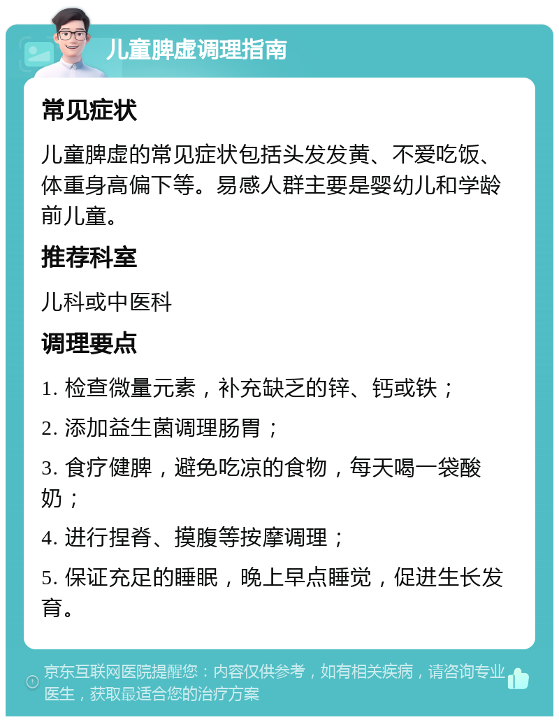 儿童脾虚调理指南 常见症状 儿童脾虚的常见症状包括头发发黄、不爱吃饭、体重身高偏下等。易感人群主要是婴幼儿和学龄前儿童。 推荐科室 儿科或中医科 调理要点 1. 检查微量元素，补充缺乏的锌、钙或铁； 2. 添加益生菌调理肠胃； 3. 食疗健脾，避免吃凉的食物，每天喝一袋酸奶； 4. 进行捏脊、摸腹等按摩调理； 5. 保证充足的睡眠，晚上早点睡觉，促进生长发育。