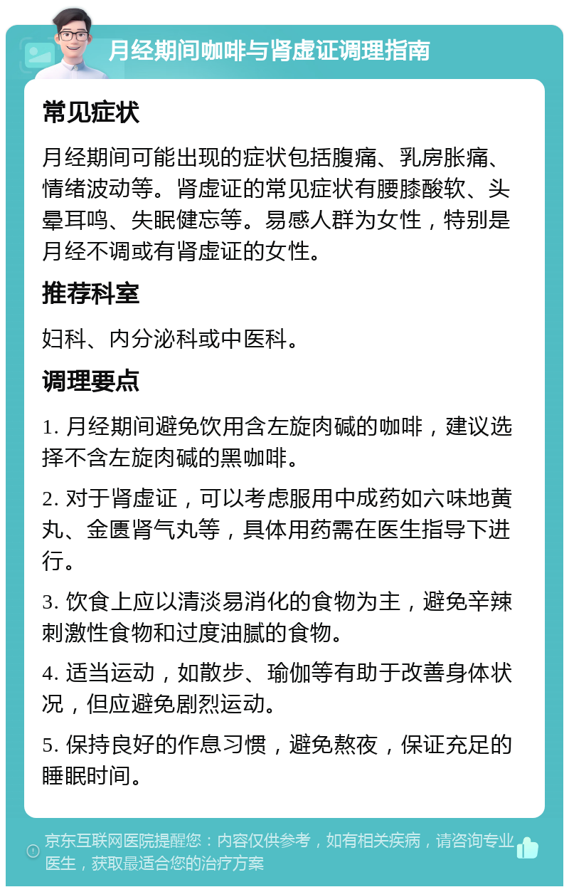 月经期间咖啡与肾虚证调理指南 常见症状 月经期间可能出现的症状包括腹痛、乳房胀痛、情绪波动等。肾虚证的常见症状有腰膝酸软、头晕耳鸣、失眠健忘等。易感人群为女性，特别是月经不调或有肾虚证的女性。 推荐科室 妇科、内分泌科或中医科。 调理要点 1. 月经期间避免饮用含左旋肉碱的咖啡，建议选择不含左旋肉碱的黑咖啡。 2. 对于肾虚证，可以考虑服用中成药如六味地黄丸、金匮肾气丸等，具体用药需在医生指导下进行。 3. 饮食上应以清淡易消化的食物为主，避免辛辣刺激性食物和过度油腻的食物。 4. 适当运动，如散步、瑜伽等有助于改善身体状况，但应避免剧烈运动。 5. 保持良好的作息习惯，避免熬夜，保证充足的睡眠时间。