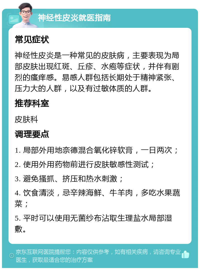 神经性皮炎就医指南 常见症状 神经性皮炎是一种常见的皮肤病，主要表现为局部皮肤出现红斑、丘疹、水疱等症状，并伴有剧烈的瘙痒感。易感人群包括长期处于精神紧张、压力大的人群，以及有过敏体质的人群。 推荐科室 皮肤科 调理要点 1. 局部外用地奈德混合氧化锌软膏，一日两次； 2. 使用外用药物前进行皮肤敏感性测试； 3. 避免搔抓、挤压和热水刺激； 4. 饮食清淡，忌辛辣海鲜、牛羊肉，多吃水果蔬菜； 5. 平时可以使用无菌纱布沾取生理盐水局部湿敷。