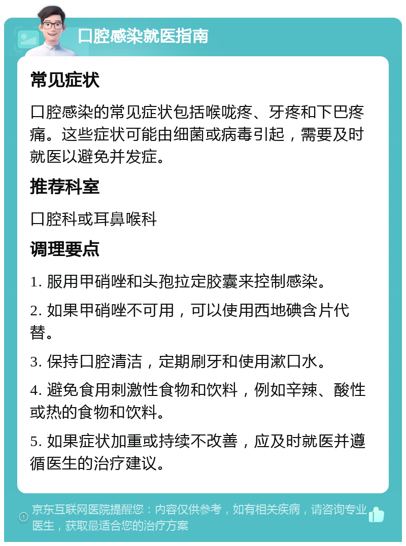 口腔感染就医指南 常见症状 口腔感染的常见症状包括喉咙疼、牙疼和下巴疼痛。这些症状可能由细菌或病毒引起，需要及时就医以避免并发症。 推荐科室 口腔科或耳鼻喉科 调理要点 1. 服用甲硝唑和头孢拉定胶囊来控制感染。 2. 如果甲硝唑不可用，可以使用西地碘含片代替。 3. 保持口腔清洁，定期刷牙和使用漱口水。 4. 避免食用刺激性食物和饮料，例如辛辣、酸性或热的食物和饮料。 5. 如果症状加重或持续不改善，应及时就医并遵循医生的治疗建议。