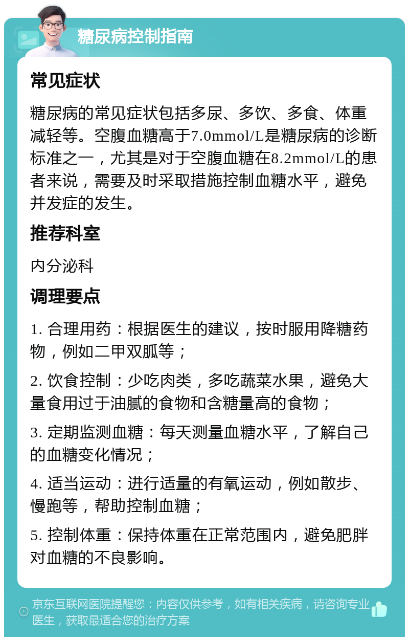 糖尿病控制指南 常见症状 糖尿病的常见症状包括多尿、多饮、多食、体重减轻等。空腹血糖高于7.0mmol/L是糖尿病的诊断标准之一，尤其是对于空腹血糖在8.2mmol/L的患者来说，需要及时采取措施控制血糖水平，避免并发症的发生。 推荐科室 内分泌科 调理要点 1. 合理用药：根据医生的建议，按时服用降糖药物，例如二甲双胍等； 2. 饮食控制：少吃肉类，多吃蔬菜水果，避免大量食用过于油腻的食物和含糖量高的食物； 3. 定期监测血糖：每天测量血糖水平，了解自己的血糖变化情况； 4. 适当运动：进行适量的有氧运动，例如散步、慢跑等，帮助控制血糖； 5. 控制体重：保持体重在正常范围内，避免肥胖对血糖的不良影响。