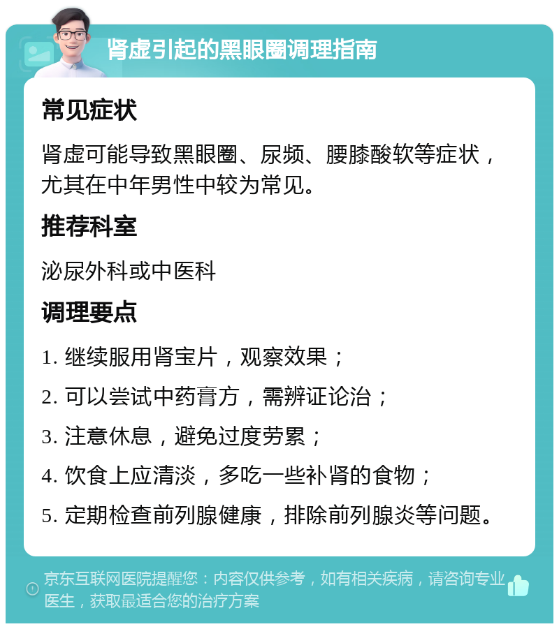 肾虚引起的黑眼圈调理指南 常见症状 肾虚可能导致黑眼圈、尿频、腰膝酸软等症状，尤其在中年男性中较为常见。 推荐科室 泌尿外科或中医科 调理要点 1. 继续服用肾宝片，观察效果； 2. 可以尝试中药膏方，需辨证论治； 3. 注意休息，避免过度劳累； 4. 饮食上应清淡，多吃一些补肾的食物； 5. 定期检查前列腺健康，排除前列腺炎等问题。