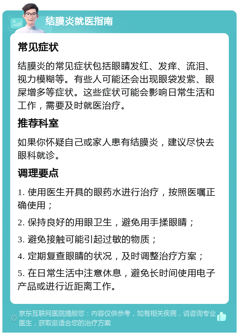 结膜炎就医指南 常见症状 结膜炎的常见症状包括眼睛发红、发痒、流泪、视力模糊等。有些人可能还会出现眼袋发紫、眼屎增多等症状。这些症状可能会影响日常生活和工作，需要及时就医治疗。 推荐科室 如果你怀疑自己或家人患有结膜炎，建议尽快去眼科就诊。 调理要点 1. 使用医生开具的眼药水进行治疗，按照医嘱正确使用； 2. 保持良好的用眼卫生，避免用手揉眼睛； 3. 避免接触可能引起过敏的物质； 4. 定期复查眼睛的状况，及时调整治疗方案； 5. 在日常生活中注意休息，避免长时间使用电子产品或进行近距离工作。