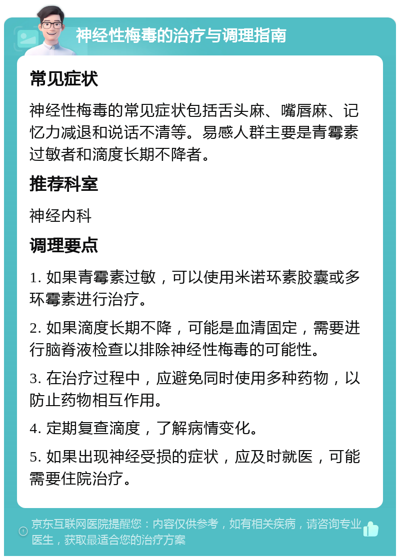 神经性梅毒的治疗与调理指南 常见症状 神经性梅毒的常见症状包括舌头麻、嘴唇麻、记忆力减退和说话不清等。易感人群主要是青霉素过敏者和滴度长期不降者。 推荐科室 神经内科 调理要点 1. 如果青霉素过敏，可以使用米诺环素胶囊或多环霉素进行治疗。 2. 如果滴度长期不降，可能是血清固定，需要进行脑脊液检查以排除神经性梅毒的可能性。 3. 在治疗过程中，应避免同时使用多种药物，以防止药物相互作用。 4. 定期复查滴度，了解病情变化。 5. 如果出现神经受损的症状，应及时就医，可能需要住院治疗。