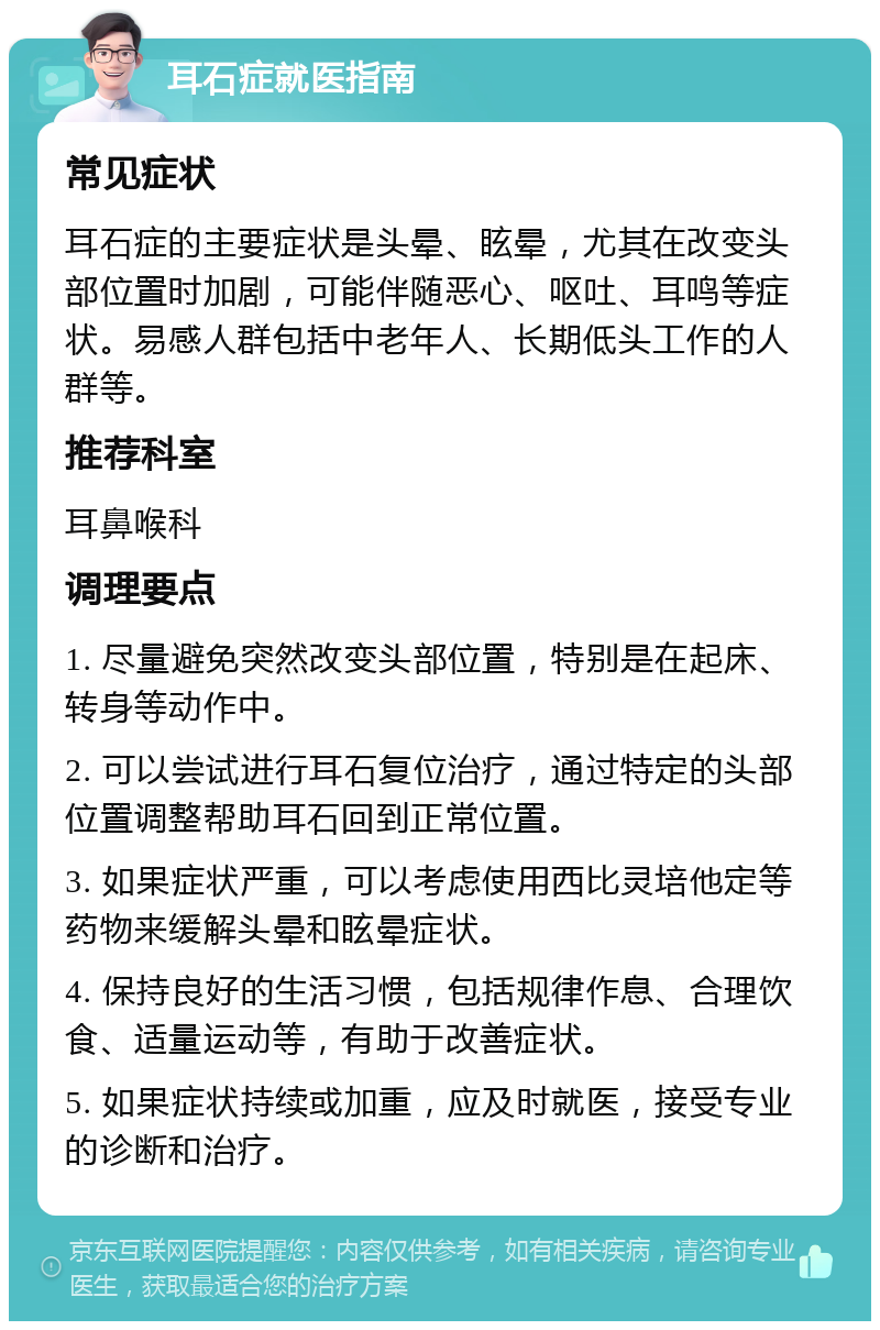 耳石症就医指南 常见症状 耳石症的主要症状是头晕、眩晕，尤其在改变头部位置时加剧，可能伴随恶心、呕吐、耳鸣等症状。易感人群包括中老年人、长期低头工作的人群等。 推荐科室 耳鼻喉科 调理要点 1. 尽量避免突然改变头部位置，特别是在起床、转身等动作中。 2. 可以尝试进行耳石复位治疗，通过特定的头部位置调整帮助耳石回到正常位置。 3. 如果症状严重，可以考虑使用西比灵培他定等药物来缓解头晕和眩晕症状。 4. 保持良好的生活习惯，包括规律作息、合理饮食、适量运动等，有助于改善症状。 5. 如果症状持续或加重，应及时就医，接受专业的诊断和治疗。