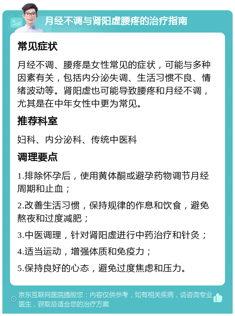 月经不调与肾阳虚腰疼的治疗指南 常见症状 月经不调、腰疼是女性常见的症状，可能与多种因素有关，包括内分泌失调、生活习惯不良、情绪波动等。肾阳虚也可能导致腰疼和月经不调，尤其是在中年女性中更为常见。 推荐科室 妇科、内分泌科、传统中医科 调理要点 1.排除怀孕后，使用黄体酮或避孕药物调节月经周期和止血； 2.改善生活习惯，保持规律的作息和饮食，避免熬夜和过度减肥； 3.中医调理，针对肾阳虚进行中药治疗和针灸； 4.适当运动，增强体质和免疫力； 5.保持良好的心态，避免过度焦虑和压力。