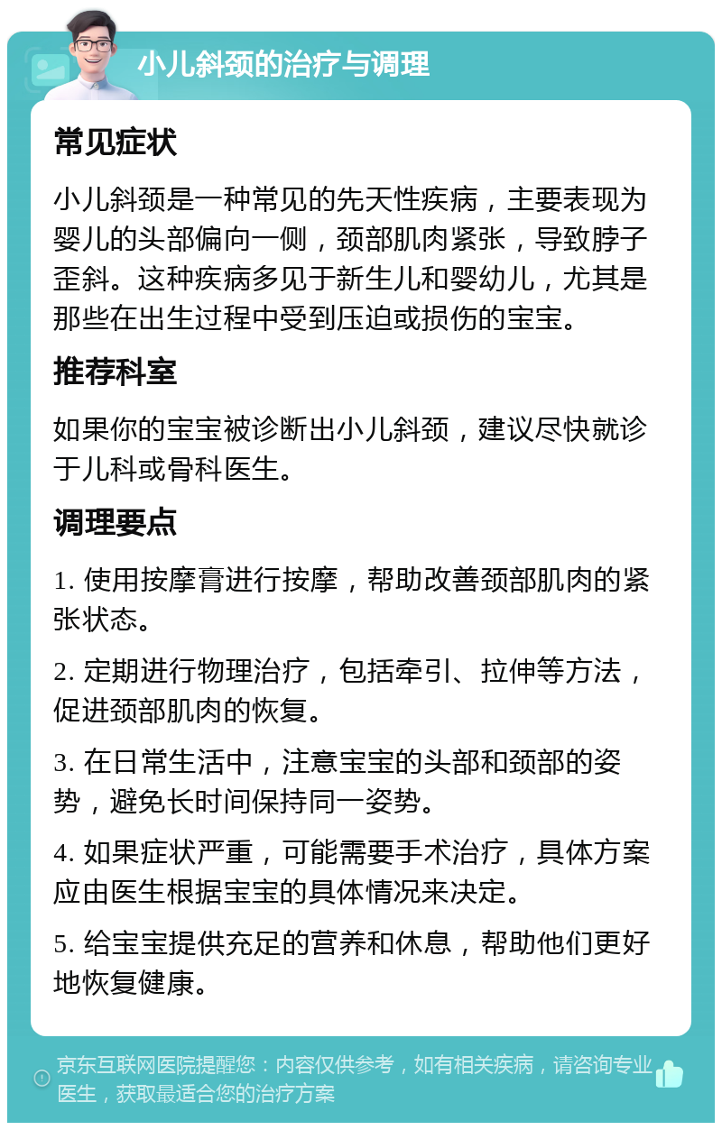 小儿斜颈的治疗与调理 常见症状 小儿斜颈是一种常见的先天性疾病，主要表现为婴儿的头部偏向一侧，颈部肌肉紧张，导致脖子歪斜。这种疾病多见于新生儿和婴幼儿，尤其是那些在出生过程中受到压迫或损伤的宝宝。 推荐科室 如果你的宝宝被诊断出小儿斜颈，建议尽快就诊于儿科或骨科医生。 调理要点 1. 使用按摩膏进行按摩，帮助改善颈部肌肉的紧张状态。 2. 定期进行物理治疗，包括牵引、拉伸等方法，促进颈部肌肉的恢复。 3. 在日常生活中，注意宝宝的头部和颈部的姿势，避免长时间保持同一姿势。 4. 如果症状严重，可能需要手术治疗，具体方案应由医生根据宝宝的具体情况来决定。 5. 给宝宝提供充足的营养和休息，帮助他们更好地恢复健康。