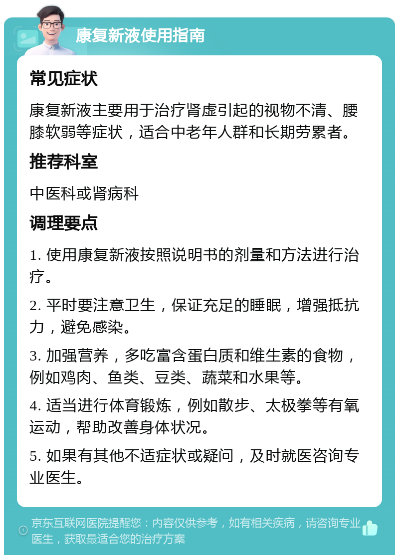 康复新液使用指南 常见症状 康复新液主要用于治疗肾虚引起的视物不清、腰膝软弱等症状，适合中老年人群和长期劳累者。 推荐科室 中医科或肾病科 调理要点 1. 使用康复新液按照说明书的剂量和方法进行治疗。 2. 平时要注意卫生，保证充足的睡眠，增强抵抗力，避免感染。 3. 加强营养，多吃富含蛋白质和维生素的食物，例如鸡肉、鱼类、豆类、蔬菜和水果等。 4. 适当进行体育锻炼，例如散步、太极拳等有氧运动，帮助改善身体状况。 5. 如果有其他不适症状或疑问，及时就医咨询专业医生。