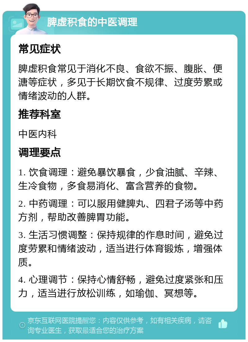 脾虚积食的中医调理 常见症状 脾虚积食常见于消化不良、食欲不振、腹胀、便溏等症状，多见于长期饮食不规律、过度劳累或情绪波动的人群。 推荐科室 中医内科 调理要点 1. 饮食调理：避免暴饮暴食，少食油腻、辛辣、生冷食物，多食易消化、富含营养的食物。 2. 中药调理：可以服用健脾丸、四君子汤等中药方剂，帮助改善脾胃功能。 3. 生活习惯调整：保持规律的作息时间，避免过度劳累和情绪波动，适当进行体育锻炼，增强体质。 4. 心理调节：保持心情舒畅，避免过度紧张和压力，适当进行放松训练，如瑜伽、冥想等。