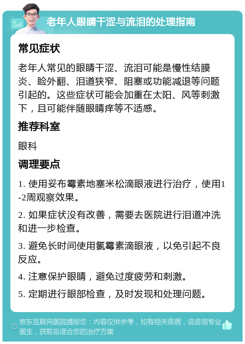 老年人眼睛干涩与流泪的处理指南 常见症状 老年人常见的眼睛干涩、流泪可能是慢性结膜炎、睑外翻、泪道狭窄、阻塞或功能减退等问题引起的。这些症状可能会加重在太阳、风等刺激下，且可能伴随眼睛痒等不适感。 推荐科室 眼科 调理要点 1. 使用妥布霉素地塞米松滴眼液进行治疗，使用1-2周观察效果。 2. 如果症状没有改善，需要去医院进行泪道冲洗和进一步检查。 3. 避免长时间使用氯霉素滴眼液，以免引起不良反应。 4. 注意保护眼睛，避免过度疲劳和刺激。 5. 定期进行眼部检查，及时发现和处理问题。