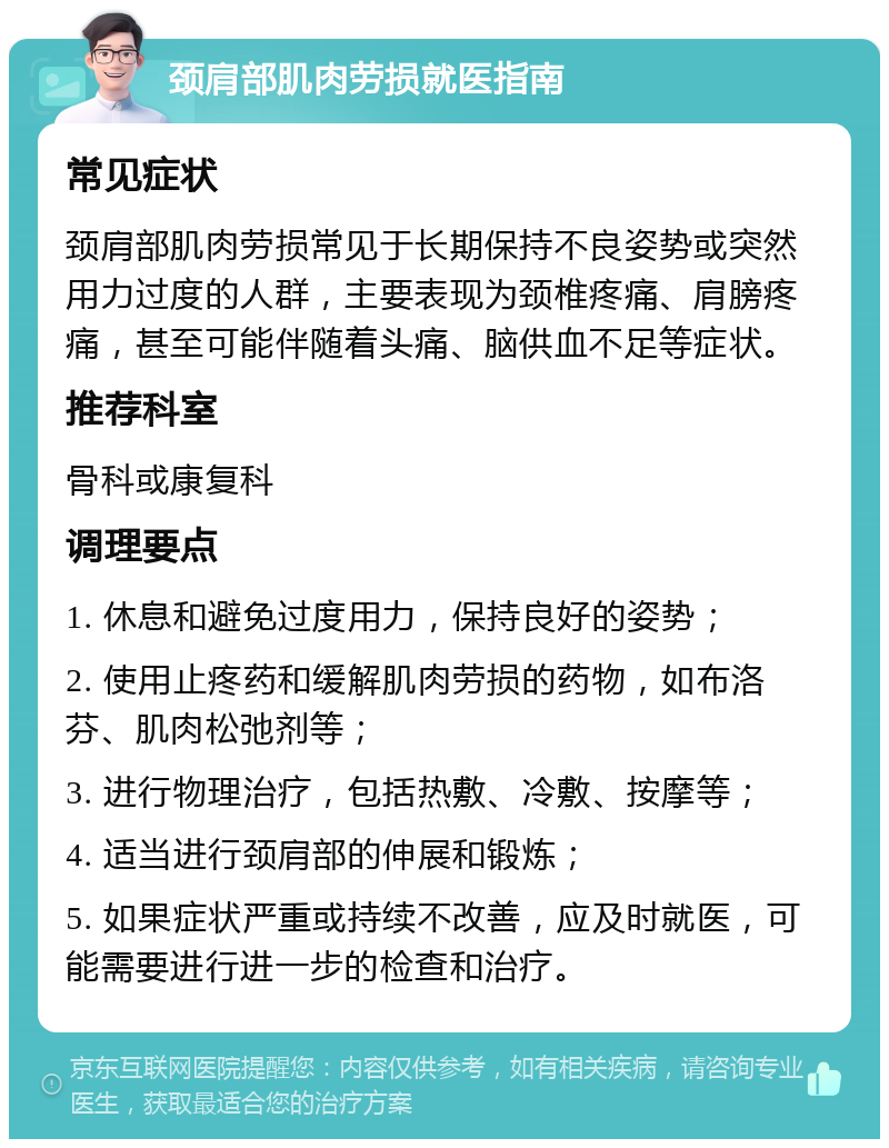 颈肩部肌肉劳损就医指南 常见症状 颈肩部肌肉劳损常见于长期保持不良姿势或突然用力过度的人群，主要表现为颈椎疼痛、肩膀疼痛，甚至可能伴随着头痛、脑供血不足等症状。 推荐科室 骨科或康复科 调理要点 1. 休息和避免过度用力，保持良好的姿势； 2. 使用止疼药和缓解肌肉劳损的药物，如布洛芬、肌肉松弛剂等； 3. 进行物理治疗，包括热敷、冷敷、按摩等； 4. 适当进行颈肩部的伸展和锻炼； 5. 如果症状严重或持续不改善，应及时就医，可能需要进行进一步的检查和治疗。