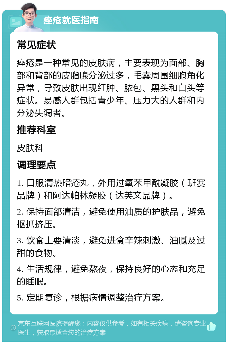 痤疮就医指南 常见症状 痤疮是一种常见的皮肤病，主要表现为面部、胸部和背部的皮脂腺分泌过多，毛囊周围细胞角化异常，导致皮肤出现红肿、脓包、黑头和白头等症状。易感人群包括青少年、压力大的人群和内分泌失调者。 推荐科室 皮肤科 调理要点 1. 口服清热暗疮丸，外用过氧苯甲酰凝胶（班赛品牌）和阿达帕林凝胶（达芙文品牌）。 2. 保持面部清洁，避免使用油质的护肤品，避免抠抓挤压。 3. 饮食上要清淡，避免进食辛辣刺激、油腻及过甜的食物。 4. 生活规律，避免熬夜，保持良好的心态和充足的睡眠。 5. 定期复诊，根据病情调整治疗方案。