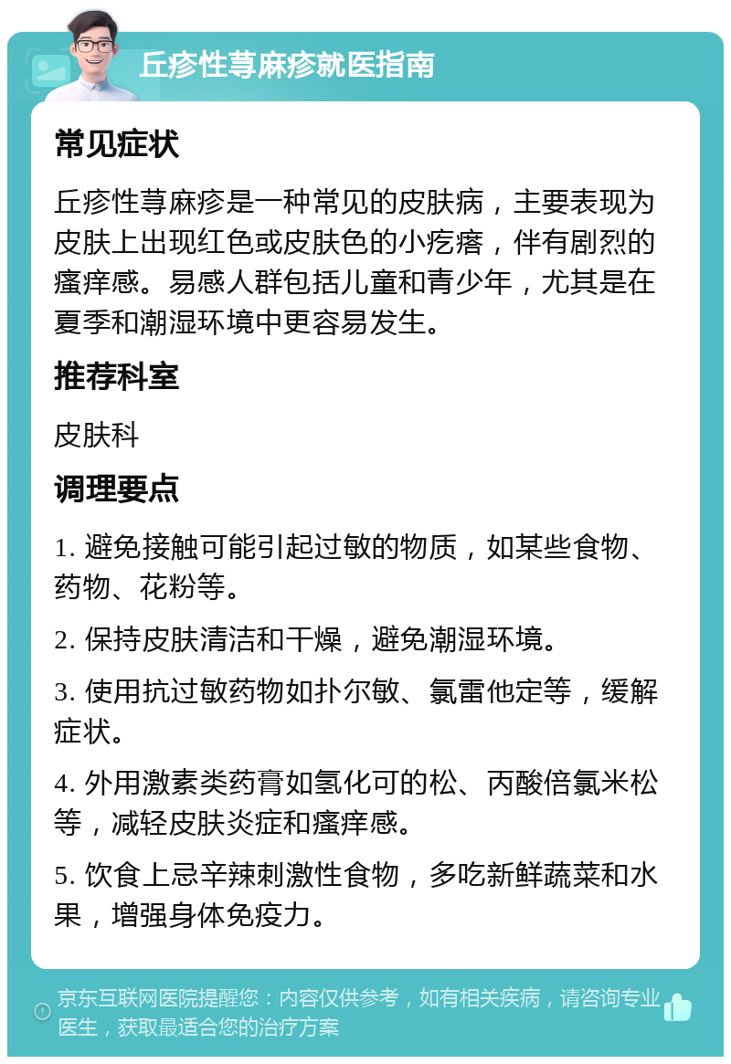 丘疹性荨麻疹就医指南 常见症状 丘疹性荨麻疹是一种常见的皮肤病，主要表现为皮肤上出现红色或皮肤色的小疙瘩，伴有剧烈的瘙痒感。易感人群包括儿童和青少年，尤其是在夏季和潮湿环境中更容易发生。 推荐科室 皮肤科 调理要点 1. 避免接触可能引起过敏的物质，如某些食物、药物、花粉等。 2. 保持皮肤清洁和干燥，避免潮湿环境。 3. 使用抗过敏药物如扑尔敏、氯雷他定等，缓解症状。 4. 外用激素类药膏如氢化可的松、丙酸倍氯米松等，减轻皮肤炎症和瘙痒感。 5. 饮食上忌辛辣刺激性食物，多吃新鲜蔬菜和水果，增强身体免疫力。