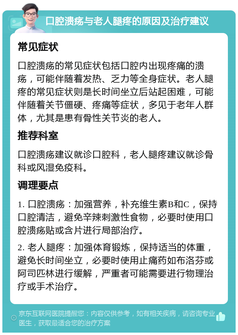 口腔溃疡与老人腿疼的原因及治疗建议 常见症状 口腔溃疡的常见症状包括口腔内出现疼痛的溃疡，可能伴随着发热、乏力等全身症状。老人腿疼的常见症状则是长时间坐立后站起困难，可能伴随着关节僵硬、疼痛等症状，多见于老年人群体，尤其是患有骨性关节炎的老人。 推荐科室 口腔溃疡建议就诊口腔科，老人腿疼建议就诊骨科或风湿免疫科。 调理要点 1. 口腔溃疡：加强营养，补充维生素B和C，保持口腔清洁，避免辛辣刺激性食物，必要时使用口腔溃疡贴或含片进行局部治疗。 2. 老人腿疼：加强体育锻炼，保持适当的体重，避免长时间坐立，必要时使用止痛药如布洛芬或阿司匹林进行缓解，严重者可能需要进行物理治疗或手术治疗。