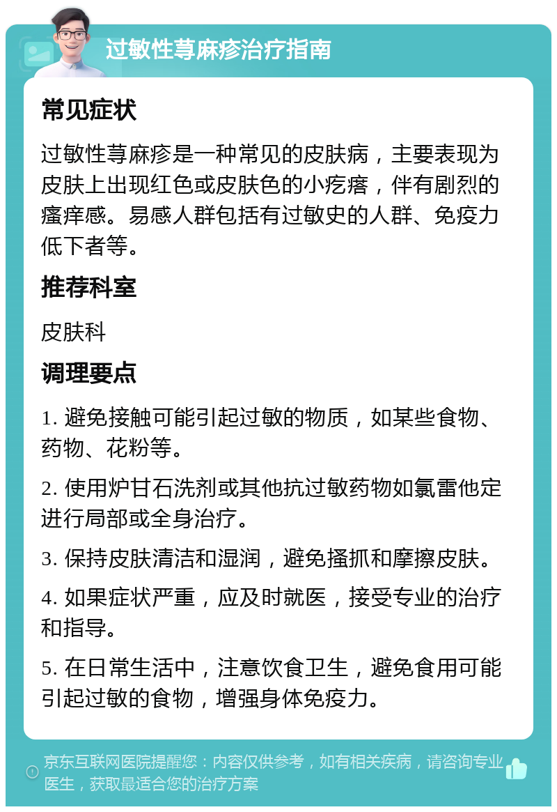 过敏性荨麻疹治疗指南 常见症状 过敏性荨麻疹是一种常见的皮肤病，主要表现为皮肤上出现红色或皮肤色的小疙瘩，伴有剧烈的瘙痒感。易感人群包括有过敏史的人群、免疫力低下者等。 推荐科室 皮肤科 调理要点 1. 避免接触可能引起过敏的物质，如某些食物、药物、花粉等。 2. 使用炉甘石洗剂或其他抗过敏药物如氯雷他定进行局部或全身治疗。 3. 保持皮肤清洁和湿润，避免搔抓和摩擦皮肤。 4. 如果症状严重，应及时就医，接受专业的治疗和指导。 5. 在日常生活中，注意饮食卫生，避免食用可能引起过敏的食物，增强身体免疫力。