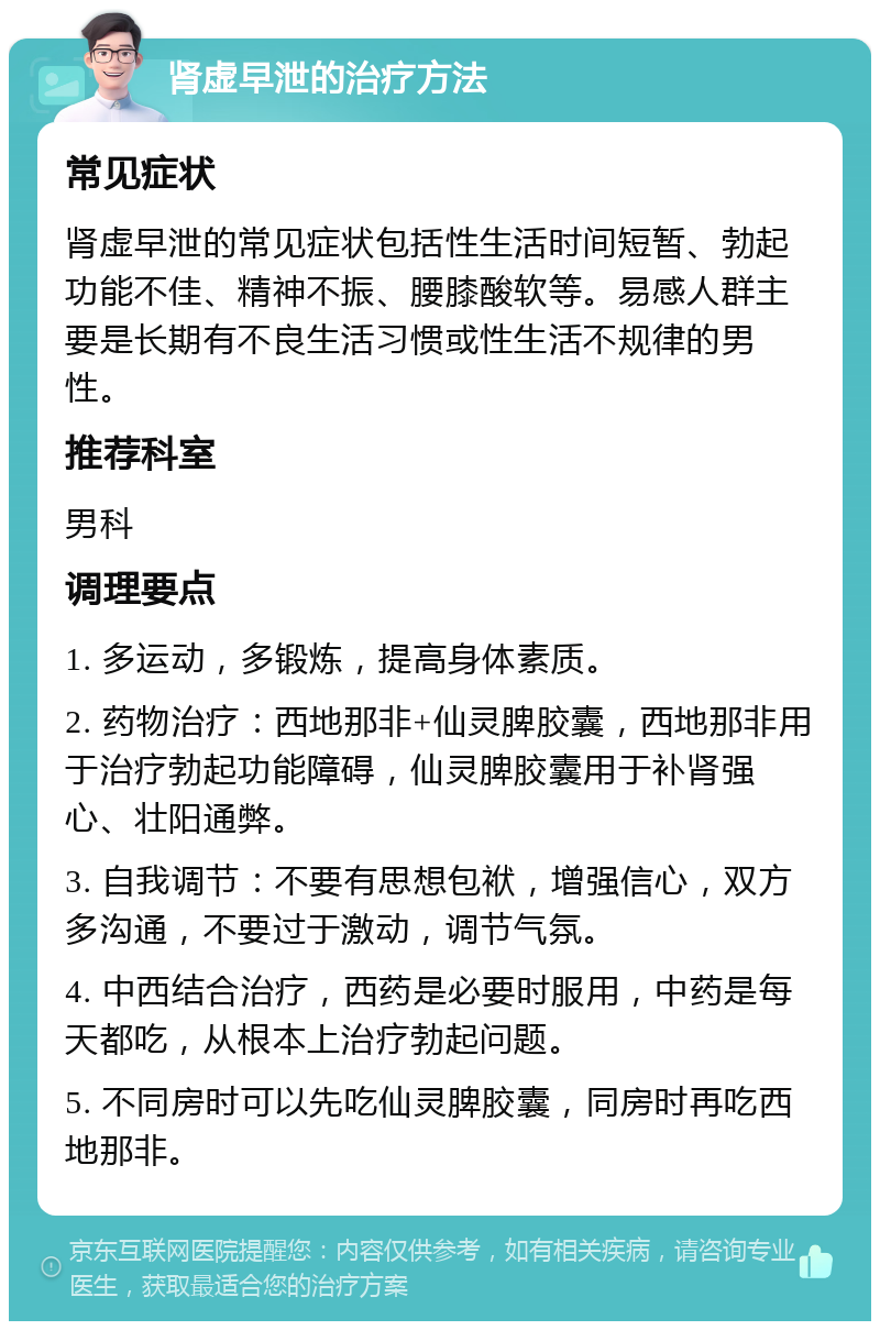 肾虚早泄的治疗方法 常见症状 肾虚早泄的常见症状包括性生活时间短暂、勃起功能不佳、精神不振、腰膝酸软等。易感人群主要是长期有不良生活习惯或性生活不规律的男性。 推荐科室 男科 调理要点 1. 多运动，多锻炼，提高身体素质。 2. 药物治疗：西地那非+仙灵脾胶囊，西地那非用于治疗勃起功能障碍，仙灵脾胶囊用于补肾强心、壮阳通弊。 3. 自我调节：不要有思想包袱，增强信心，双方多沟通，不要过于激动，调节气氛。 4. 中西结合治疗，西药是必要时服用，中药是每天都吃，从根本上治疗勃起问题。 5. 不同房时可以先吃仙灵脾胶囊，同房时再吃西地那非。