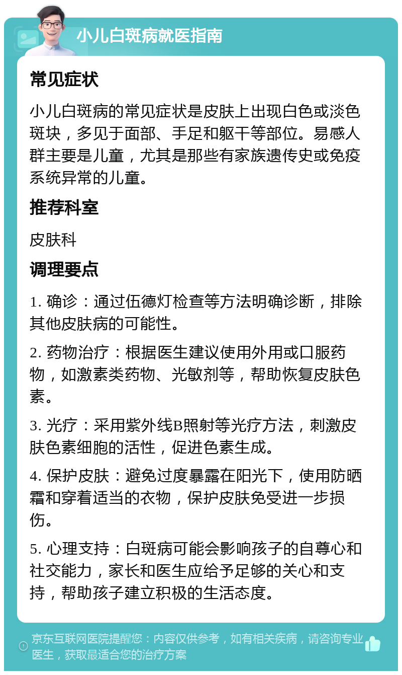 小儿白斑病就医指南 常见症状 小儿白斑病的常见症状是皮肤上出现白色或淡色斑块，多见于面部、手足和躯干等部位。易感人群主要是儿童，尤其是那些有家族遗传史或免疫系统异常的儿童。 推荐科室 皮肤科 调理要点 1. 确诊：通过伍德灯检查等方法明确诊断，排除其他皮肤病的可能性。 2. 药物治疗：根据医生建议使用外用或口服药物，如激素类药物、光敏剂等，帮助恢复皮肤色素。 3. 光疗：采用紫外线B照射等光疗方法，刺激皮肤色素细胞的活性，促进色素生成。 4. 保护皮肤：避免过度暴露在阳光下，使用防晒霜和穿着适当的衣物，保护皮肤免受进一步损伤。 5. 心理支持：白斑病可能会影响孩子的自尊心和社交能力，家长和医生应给予足够的关心和支持，帮助孩子建立积极的生活态度。