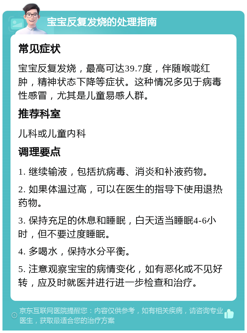 宝宝反复发烧的处理指南 常见症状 宝宝反复发烧，最高可达39.7度，伴随喉咙红肿，精神状态下降等症状。这种情况多见于病毒性感冒，尤其是儿童易感人群。 推荐科室 儿科或儿童内科 调理要点 1. 继续输液，包括抗病毒、消炎和补液药物。 2. 如果体温过高，可以在医生的指导下使用退热药物。 3. 保持充足的休息和睡眠，白天适当睡眠4-6小时，但不要过度睡眠。 4. 多喝水，保持水分平衡。 5. 注意观察宝宝的病情变化，如有恶化或不见好转，应及时就医并进行进一步检查和治疗。