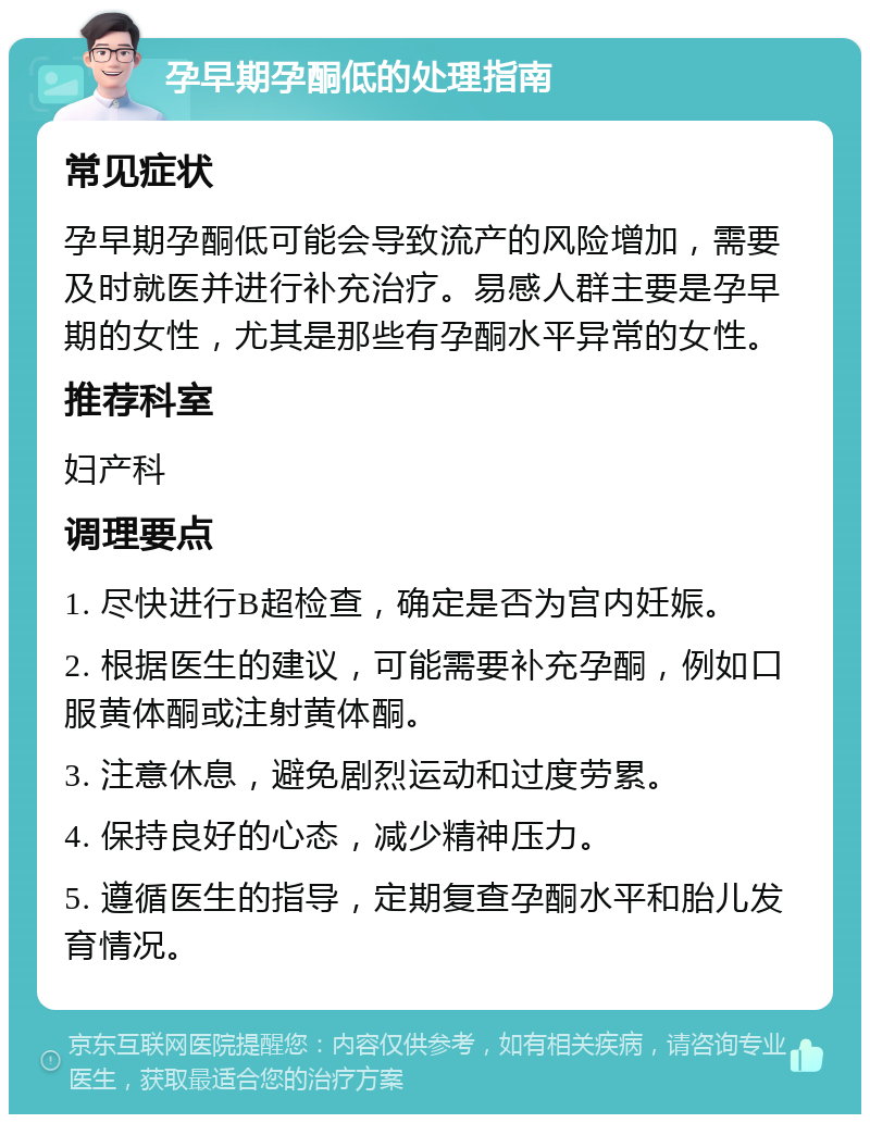 孕早期孕酮低的处理指南 常见症状 孕早期孕酮低可能会导致流产的风险增加，需要及时就医并进行补充治疗。易感人群主要是孕早期的女性，尤其是那些有孕酮水平异常的女性。 推荐科室 妇产科 调理要点 1. 尽快进行B超检查，确定是否为宫内妊娠。 2. 根据医生的建议，可能需要补充孕酮，例如口服黄体酮或注射黄体酮。 3. 注意休息，避免剧烈运动和过度劳累。 4. 保持良好的心态，减少精神压力。 5. 遵循医生的指导，定期复查孕酮水平和胎儿发育情况。