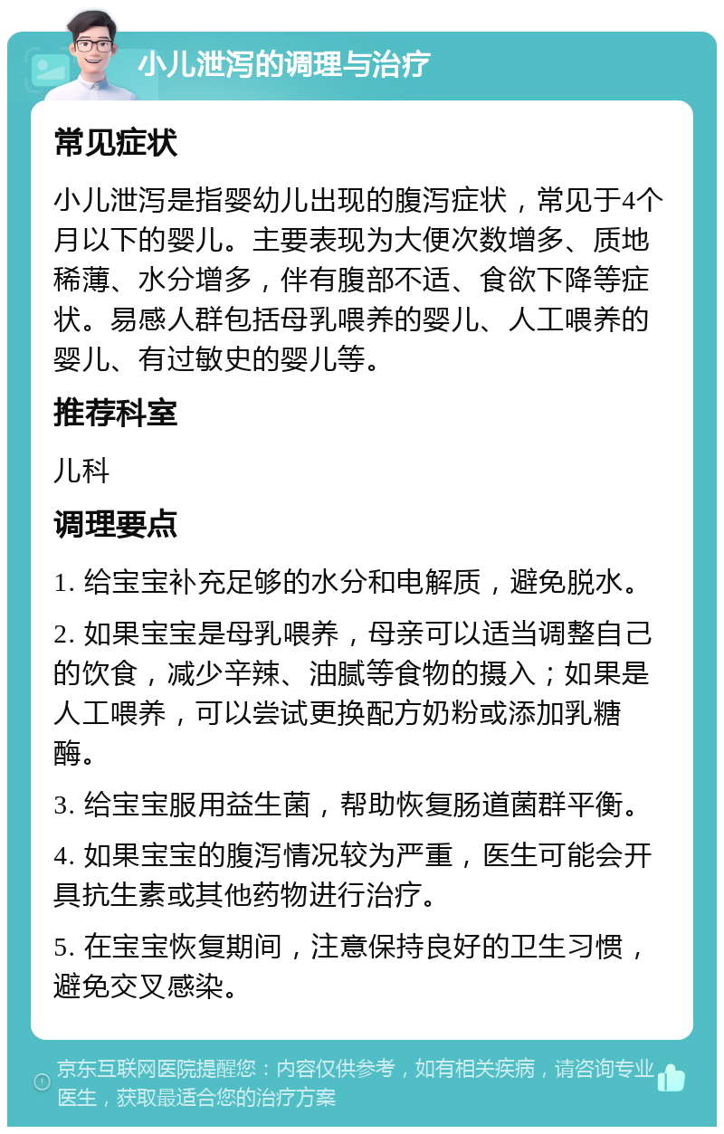 小儿泄泻的调理与治疗 常见症状 小儿泄泻是指婴幼儿出现的腹泻症状，常见于4个月以下的婴儿。主要表现为大便次数增多、质地稀薄、水分增多，伴有腹部不适、食欲下降等症状。易感人群包括母乳喂养的婴儿、人工喂养的婴儿、有过敏史的婴儿等。 推荐科室 儿科 调理要点 1. 给宝宝补充足够的水分和电解质，避免脱水。 2. 如果宝宝是母乳喂养，母亲可以适当调整自己的饮食，减少辛辣、油腻等食物的摄入；如果是人工喂养，可以尝试更换配方奶粉或添加乳糖酶。 3. 给宝宝服用益生菌，帮助恢复肠道菌群平衡。 4. 如果宝宝的腹泻情况较为严重，医生可能会开具抗生素或其他药物进行治疗。 5. 在宝宝恢复期间，注意保持良好的卫生习惯，避免交叉感染。