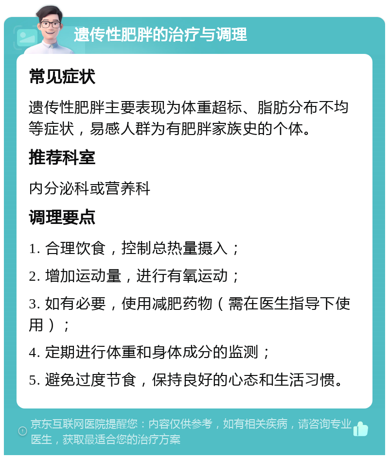 遗传性肥胖的治疗与调理 常见症状 遗传性肥胖主要表现为体重超标、脂肪分布不均等症状，易感人群为有肥胖家族史的个体。 推荐科室 内分泌科或营养科 调理要点 1. 合理饮食，控制总热量摄入； 2. 增加运动量，进行有氧运动； 3. 如有必要，使用减肥药物（需在医生指导下使用）； 4. 定期进行体重和身体成分的监测； 5. 避免过度节食，保持良好的心态和生活习惯。