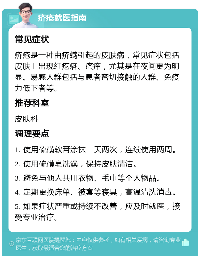 疥疮就医指南 常见症状 疥疮是一种由疥螨引起的皮肤病，常见症状包括皮肤上出现红疙瘩、瘙痒，尤其是在夜间更为明显。易感人群包括与患者密切接触的人群、免疫力低下者等。 推荐科室 皮肤科 调理要点 1. 使用硫磺软膏涂抹一天两次，连续使用两周。 2. 使用硫磺皂洗澡，保持皮肤清洁。 3. 避免与他人共用衣物、毛巾等个人物品。 4. 定期更换床单、被套等寝具，高温清洗消毒。 5. 如果症状严重或持续不改善，应及时就医，接受专业治疗。