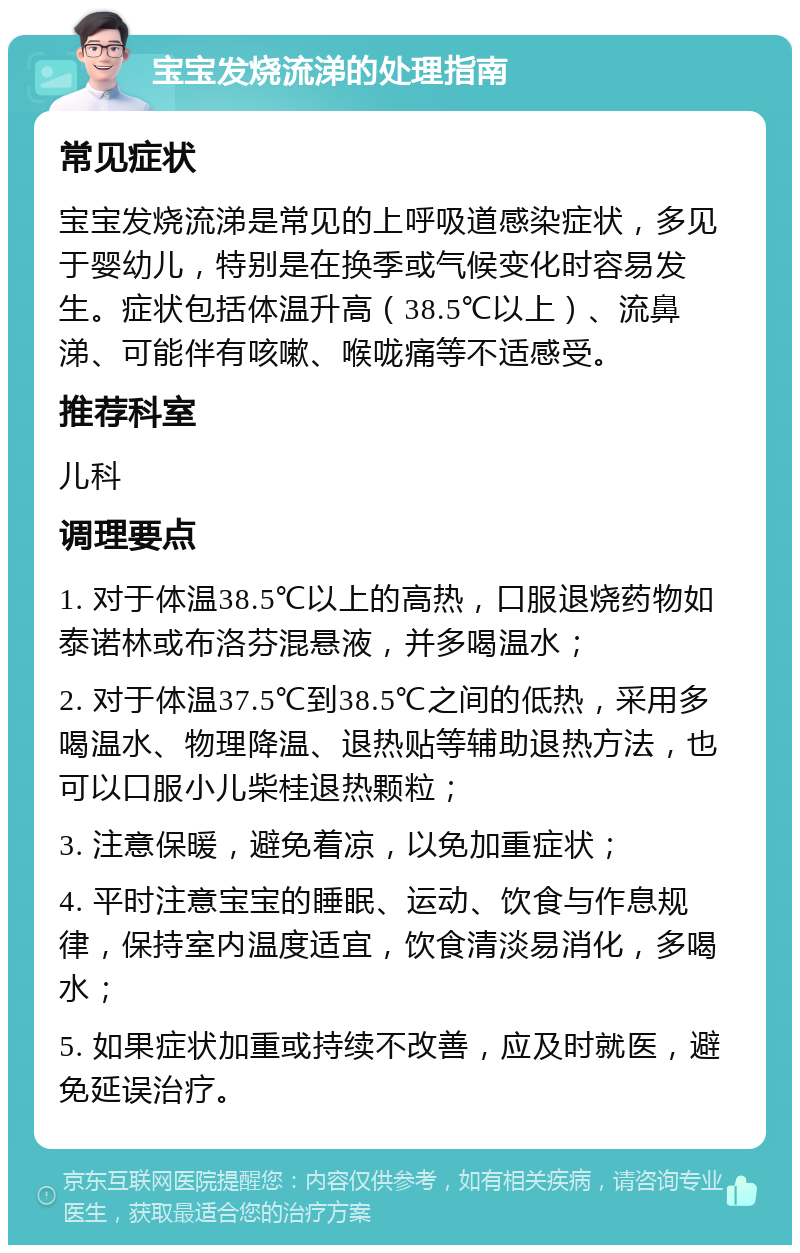 宝宝发烧流涕的处理指南 常见症状 宝宝发烧流涕是常见的上呼吸道感染症状，多见于婴幼儿，特别是在换季或气候变化时容易发生。症状包括体温升高（38.5℃以上）、流鼻涕、可能伴有咳嗽、喉咙痛等不适感受。 推荐科室 儿科 调理要点 1. 对于体温38.5℃以上的高热，口服退烧药物如泰诺林或布洛芬混悬液，并多喝温水； 2. 对于体温37.5℃到38.5℃之间的低热，采用多喝温水、物理降温、退热贴等辅助退热方法，也可以口服小儿柴桂退热颗粒； 3. 注意保暖，避免着凉，以免加重症状； 4. 平时注意宝宝的睡眠、运动、饮食与作息规律，保持室内温度适宜，饮食清淡易消化，多喝水； 5. 如果症状加重或持续不改善，应及时就医，避免延误治疗。