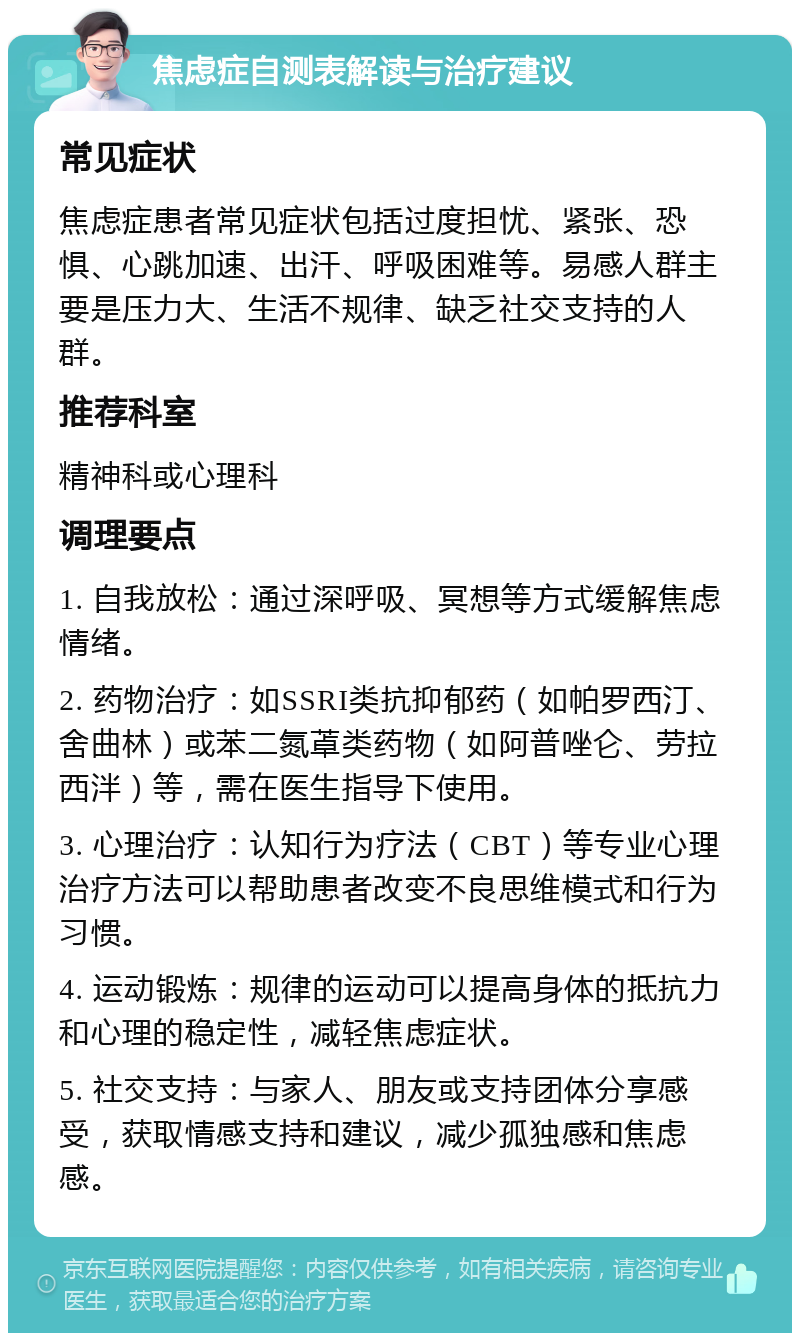 焦虑症自测表解读与治疗建议 常见症状 焦虑症患者常见症状包括过度担忧、紧张、恐惧、心跳加速、出汗、呼吸困难等。易感人群主要是压力大、生活不规律、缺乏社交支持的人群。 推荐科室 精神科或心理科 调理要点 1. 自我放松：通过深呼吸、冥想等方式缓解焦虑情绪。 2. 药物治疗：如SSRI类抗抑郁药（如帕罗西汀、舍曲林）或苯二氮䓬类药物（如阿普唑仑、劳拉西泮）等，需在医生指导下使用。 3. 心理治疗：认知行为疗法（CBT）等专业心理治疗方法可以帮助患者改变不良思维模式和行为习惯。 4. 运动锻炼：规律的运动可以提高身体的抵抗力和心理的稳定性，减轻焦虑症状。 5. 社交支持：与家人、朋友或支持团体分享感受，获取情感支持和建议，减少孤独感和焦虑感。