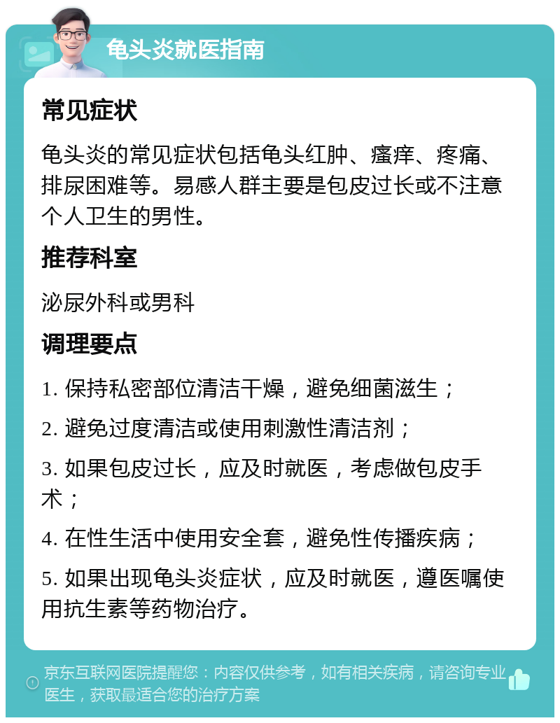 龟头炎就医指南 常见症状 龟头炎的常见症状包括龟头红肿、瘙痒、疼痛、排尿困难等。易感人群主要是包皮过长或不注意个人卫生的男性。 推荐科室 泌尿外科或男科 调理要点 1. 保持私密部位清洁干燥，避免细菌滋生； 2. 避免过度清洁或使用刺激性清洁剂； 3. 如果包皮过长，应及时就医，考虑做包皮手术； 4. 在性生活中使用安全套，避免性传播疾病； 5. 如果出现龟头炎症状，应及时就医，遵医嘱使用抗生素等药物治疗。