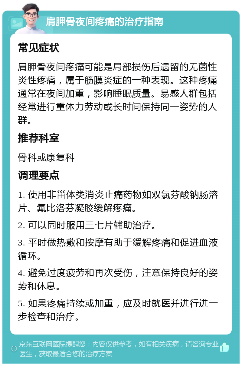 肩胛骨夜间疼痛的治疗指南 常见症状 肩胛骨夜间疼痛可能是局部损伤后遗留的无菌性炎性疼痛，属于筋膜炎症的一种表现。这种疼痛通常在夜间加重，影响睡眠质量。易感人群包括经常进行重体力劳动或长时间保持同一姿势的人群。 推荐科室 骨科或康复科 调理要点 1. 使用非甾体类消炎止痛药物如双氯芬酸钠肠溶片、氟比洛芬凝胶缓解疼痛。 2. 可以同时服用三七片辅助治疗。 3. 平时做热敷和按摩有助于缓解疼痛和促进血液循环。 4. 避免过度疲劳和再次受伤，注意保持良好的姿势和休息。 5. 如果疼痛持续或加重，应及时就医并进行进一步检查和治疗。