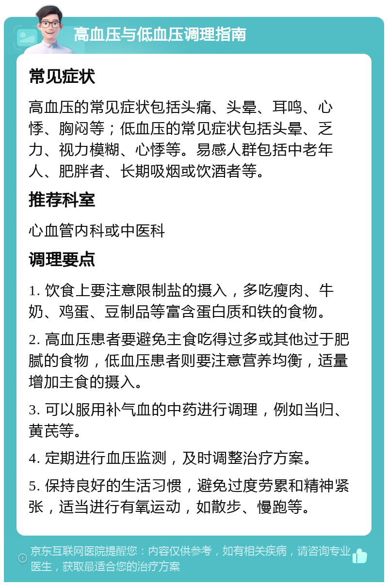 高血压与低血压调理指南 常见症状 高血压的常见症状包括头痛、头晕、耳鸣、心悸、胸闷等；低血压的常见症状包括头晕、乏力、视力模糊、心悸等。易感人群包括中老年人、肥胖者、长期吸烟或饮酒者等。 推荐科室 心血管内科或中医科 调理要点 1. 饮食上要注意限制盐的摄入，多吃瘦肉、牛奶、鸡蛋、豆制品等富含蛋白质和铁的食物。 2. 高血压患者要避免主食吃得过多或其他过于肥腻的食物，低血压患者则要注意营养均衡，适量增加主食的摄入。 3. 可以服用补气血的中药进行调理，例如当归、黄芪等。 4. 定期进行血压监测，及时调整治疗方案。 5. 保持良好的生活习惯，避免过度劳累和精神紧张，适当进行有氧运动，如散步、慢跑等。