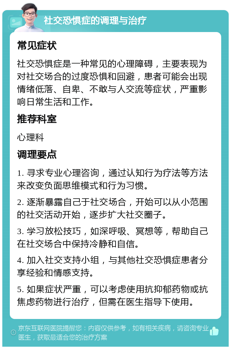 社交恐惧症的调理与治疗 常见症状 社交恐惧症是一种常见的心理障碍，主要表现为对社交场合的过度恐惧和回避，患者可能会出现情绪低落、自卑、不敢与人交流等症状，严重影响日常生活和工作。 推荐科室 心理科 调理要点 1. 寻求专业心理咨询，通过认知行为疗法等方法来改变负面思维模式和行为习惯。 2. 逐渐暴露自己于社交场合，开始可以从小范围的社交活动开始，逐步扩大社交圈子。 3. 学习放松技巧，如深呼吸、冥想等，帮助自己在社交场合中保持冷静和自信。 4. 加入社交支持小组，与其他社交恐惧症患者分享经验和情感支持。 5. 如果症状严重，可以考虑使用抗抑郁药物或抗焦虑药物进行治疗，但需在医生指导下使用。