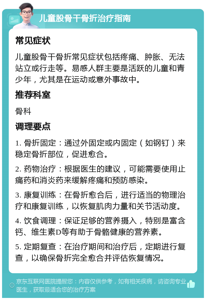 儿童股骨干骨折治疗指南 常见症状 儿童股骨干骨折常见症状包括疼痛、肿胀、无法站立或行走等。易感人群主要是活跃的儿童和青少年，尤其是在运动或意外事故中。 推荐科室 骨科 调理要点 1. 骨折固定：通过外固定或内固定（如钢钉）来稳定骨折部位，促进愈合。 2. 药物治疗：根据医生的建议，可能需要使用止痛药和消炎药来缓解疼痛和预防感染。 3. 康复训练：在骨折愈合后，进行适当的物理治疗和康复训练，以恢复肌肉力量和关节活动度。 4. 饮食调理：保证足够的营养摄入，特别是富含钙、维生素D等有助于骨骼健康的营养素。 5. 定期复查：在治疗期间和治疗后，定期进行复查，以确保骨折完全愈合并评估恢复情况。