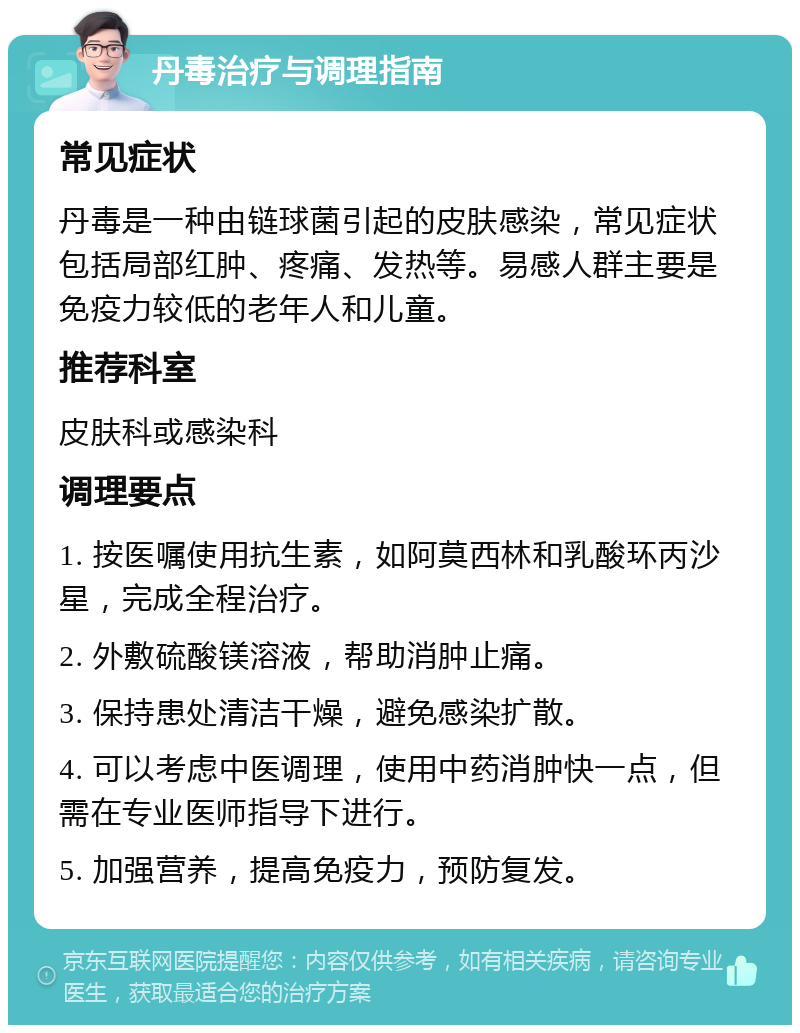 丹毒治疗与调理指南 常见症状 丹毒是一种由链球菌引起的皮肤感染，常见症状包括局部红肿、疼痛、发热等。易感人群主要是免疫力较低的老年人和儿童。 推荐科室 皮肤科或感染科 调理要点 1. 按医嘱使用抗生素，如阿莫西林和乳酸环丙沙星，完成全程治疗。 2. 外敷硫酸镁溶液，帮助消肿止痛。 3. 保持患处清洁干燥，避免感染扩散。 4. 可以考虑中医调理，使用中药消肿快一点，但需在专业医师指导下进行。 5. 加强营养，提高免疫力，预防复发。