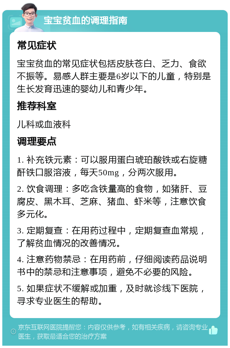 宝宝贫血的调理指南 常见症状 宝宝贫血的常见症状包括皮肤苍白、乏力、食欲不振等。易感人群主要是6岁以下的儿童，特别是生长发育迅速的婴幼儿和青少年。 推荐科室 儿科或血液科 调理要点 1. 补充铁元素：可以服用蛋白琥珀酸铁或右旋糖酐铁口服溶液，每天50mg，分两次服用。 2. 饮食调理：多吃含铁量高的食物，如猪肝、豆腐皮、黑木耳、芝麻、猪血、虾米等，注意饮食多元化。 3. 定期复查：在用药过程中，定期复查血常规，了解贫血情况的改善情况。 4. 注意药物禁忌：在用药前，仔细阅读药品说明书中的禁忌和注意事项，避免不必要的风险。 5. 如果症状不缓解或加重，及时就诊线下医院，寻求专业医生的帮助。