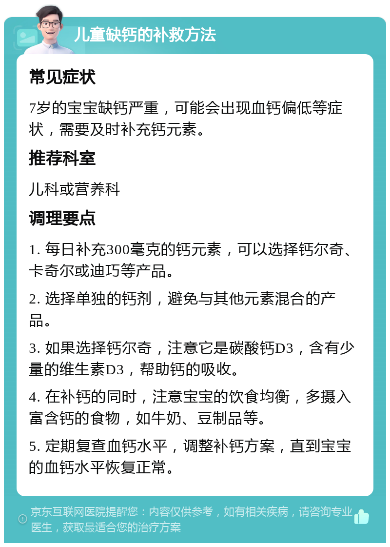 儿童缺钙的补救方法 常见症状 7岁的宝宝缺钙严重，可能会出现血钙偏低等症状，需要及时补充钙元素。 推荐科室 儿科或营养科 调理要点 1. 每日补充300毫克的钙元素，可以选择钙尔奇、卡奇尔或迪巧等产品。 2. 选择单独的钙剂，避免与其他元素混合的产品。 3. 如果选择钙尔奇，注意它是碳酸钙D3，含有少量的维生素D3，帮助钙的吸收。 4. 在补钙的同时，注意宝宝的饮食均衡，多摄入富含钙的食物，如牛奶、豆制品等。 5. 定期复查血钙水平，调整补钙方案，直到宝宝的血钙水平恢复正常。