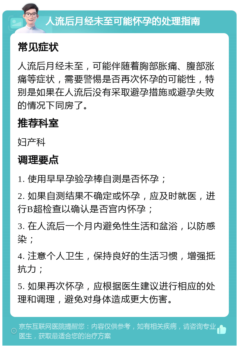 人流后月经未至可能怀孕的处理指南 常见症状 人流后月经未至，可能伴随着胸部胀痛、腹部涨痛等症状，需要警惕是否再次怀孕的可能性，特别是如果在人流后没有采取避孕措施或避孕失败的情况下同房了。 推荐科室 妇产科 调理要点 1. 使用早早孕验孕棒自测是否怀孕； 2. 如果自测结果不确定或怀孕，应及时就医，进行B超检查以确认是否宫内怀孕； 3. 在人流后一个月内避免性生活和盆浴，以防感染； 4. 注意个人卫生，保持良好的生活习惯，增强抵抗力； 5. 如果再次怀孕，应根据医生建议进行相应的处理和调理，避免对身体造成更大伤害。