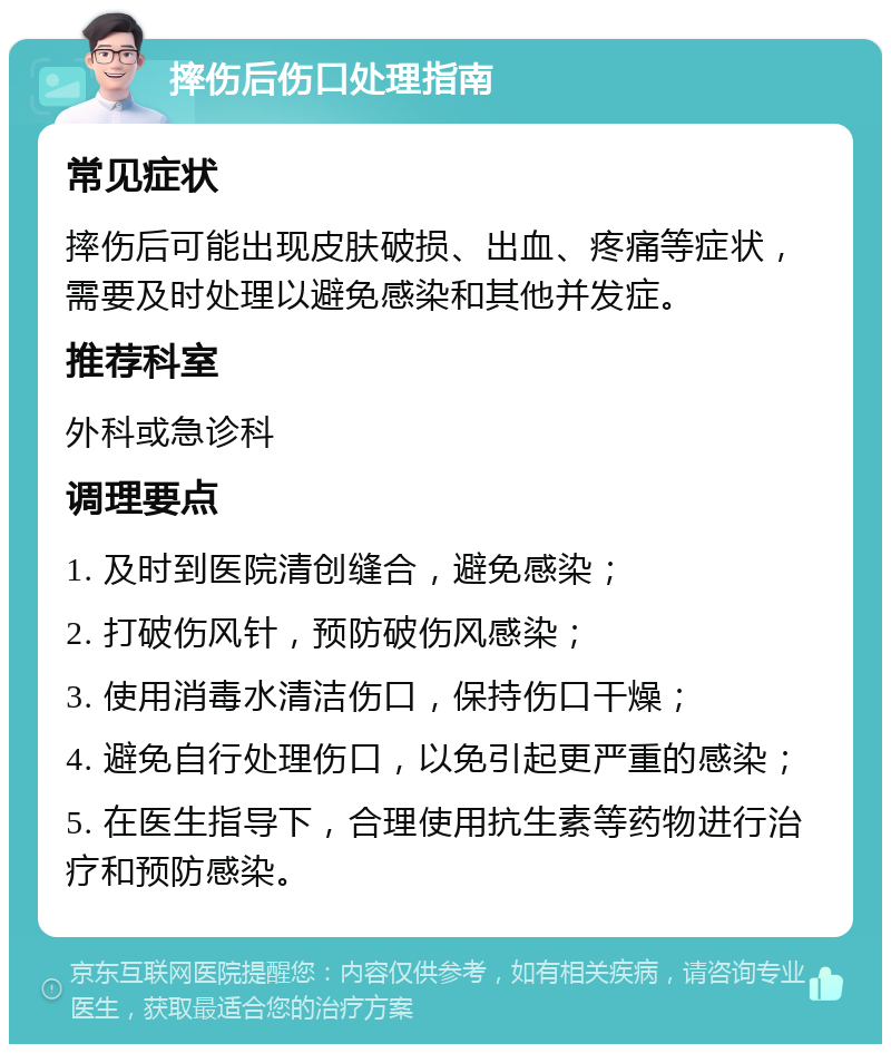 摔伤后伤口处理指南 常见症状 摔伤后可能出现皮肤破损、出血、疼痛等症状，需要及时处理以避免感染和其他并发症。 推荐科室 外科或急诊科 调理要点 1. 及时到医院清创缝合，避免感染； 2. 打破伤风针，预防破伤风感染； 3. 使用消毒水清洁伤口，保持伤口干燥； 4. 避免自行处理伤口，以免引起更严重的感染； 5. 在医生指导下，合理使用抗生素等药物进行治疗和预防感染。