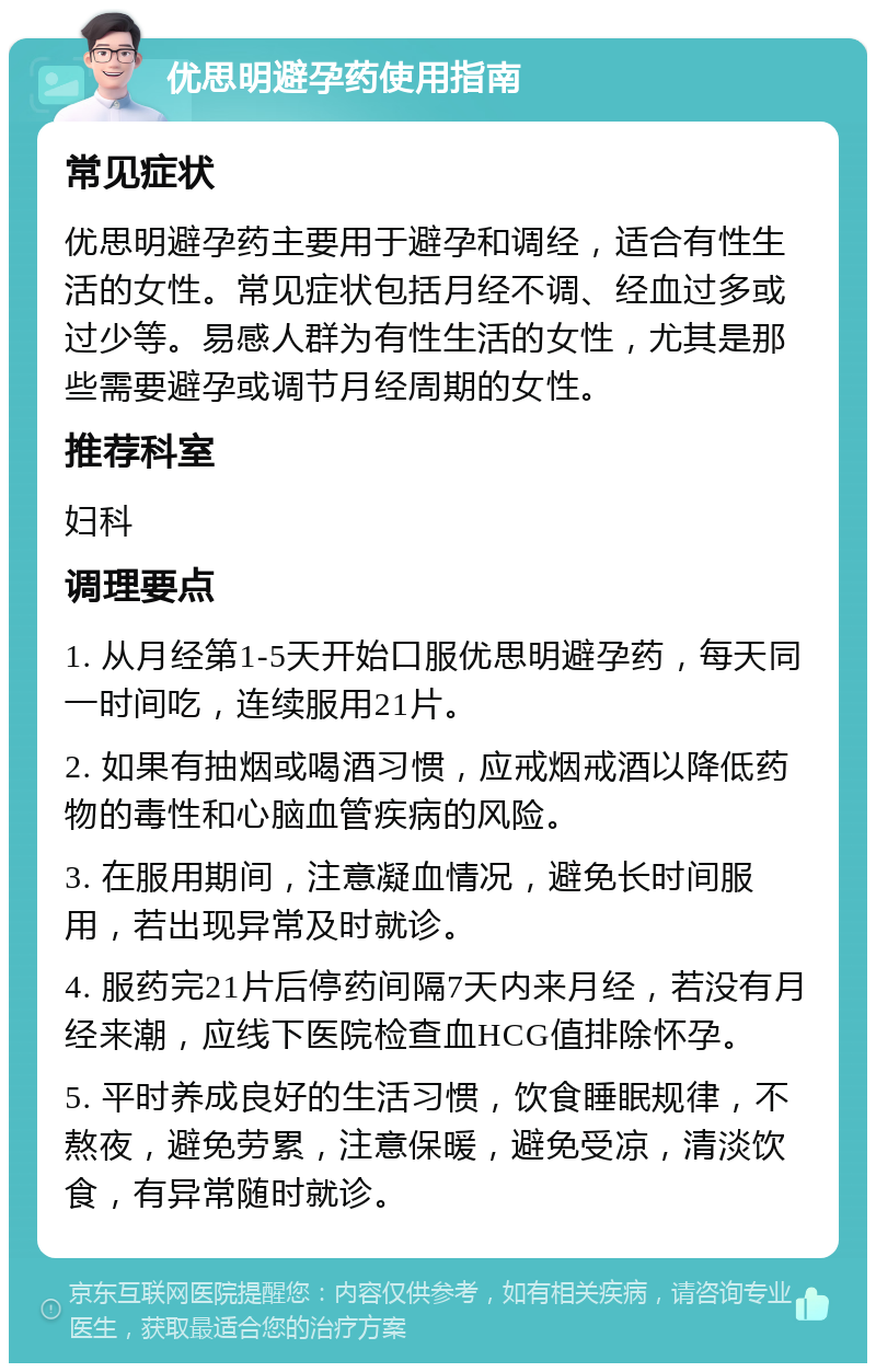 优思明避孕药使用指南 常见症状 优思明避孕药主要用于避孕和调经，适合有性生活的女性。常见症状包括月经不调、经血过多或过少等。易感人群为有性生活的女性，尤其是那些需要避孕或调节月经周期的女性。 推荐科室 妇科 调理要点 1. 从月经第1-5天开始口服优思明避孕药，每天同一时间吃，连续服用21片。 2. 如果有抽烟或喝酒习惯，应戒烟戒酒以降低药物的毒性和心脑血管疾病的风险。 3. 在服用期间，注意凝血情况，避免长时间服用，若出现异常及时就诊。 4. 服药完21片后停药间隔7天内来月经，若没有月经来潮，应线下医院检查血HCG值排除怀孕。 5. 平时养成良好的生活习惯，饮食睡眠规律，不熬夜，避免劳累，注意保暖，避免受凉，清淡饮食，有异常随时就诊。