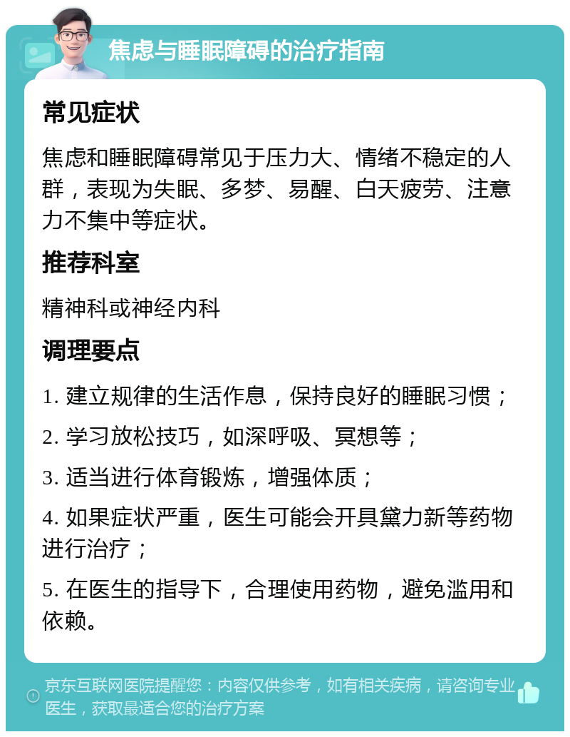 焦虑与睡眠障碍的治疗指南 常见症状 焦虑和睡眠障碍常见于压力大、情绪不稳定的人群，表现为失眠、多梦、易醒、白天疲劳、注意力不集中等症状。 推荐科室 精神科或神经内科 调理要点 1. 建立规律的生活作息，保持良好的睡眠习惯； 2. 学习放松技巧，如深呼吸、冥想等； 3. 适当进行体育锻炼，增强体质； 4. 如果症状严重，医生可能会开具黛力新等药物进行治疗； 5. 在医生的指导下，合理使用药物，避免滥用和依赖。