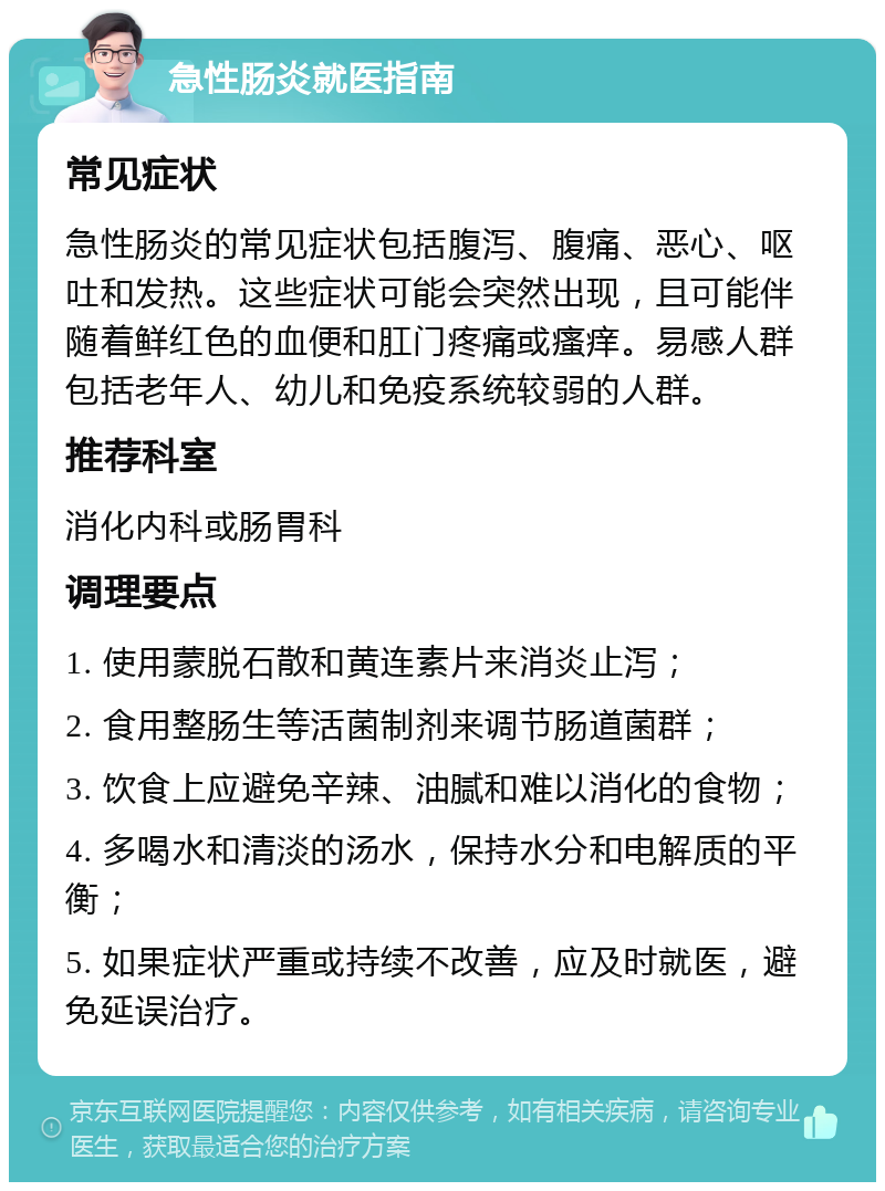 急性肠炎就医指南 常见症状 急性肠炎的常见症状包括腹泻、腹痛、恶心、呕吐和发热。这些症状可能会突然出现，且可能伴随着鲜红色的血便和肛门疼痛或瘙痒。易感人群包括老年人、幼儿和免疫系统较弱的人群。 推荐科室 消化内科或肠胃科 调理要点 1. 使用蒙脱石散和黄连素片来消炎止泻； 2. 食用整肠生等活菌制剂来调节肠道菌群； 3. 饮食上应避免辛辣、油腻和难以消化的食物； 4. 多喝水和清淡的汤水，保持水分和电解质的平衡； 5. 如果症状严重或持续不改善，应及时就医，避免延误治疗。