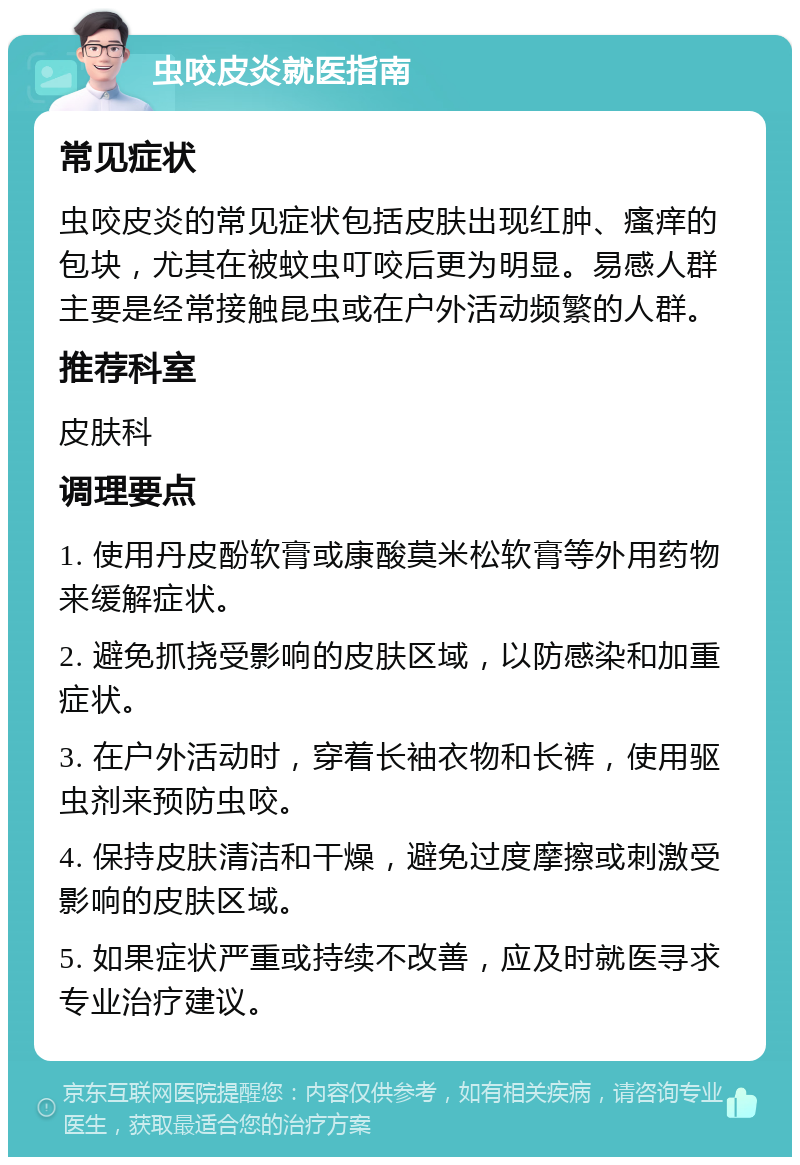 虫咬皮炎就医指南 常见症状 虫咬皮炎的常见症状包括皮肤出现红肿、瘙痒的包块，尤其在被蚊虫叮咬后更为明显。易感人群主要是经常接触昆虫或在户外活动频繁的人群。 推荐科室 皮肤科 调理要点 1. 使用丹皮酚软膏或康酸莫米松软膏等外用药物来缓解症状。 2. 避免抓挠受影响的皮肤区域，以防感染和加重症状。 3. 在户外活动时，穿着长袖衣物和长裤，使用驱虫剂来预防虫咬。 4. 保持皮肤清洁和干燥，避免过度摩擦或刺激受影响的皮肤区域。 5. 如果症状严重或持续不改善，应及时就医寻求专业治疗建议。