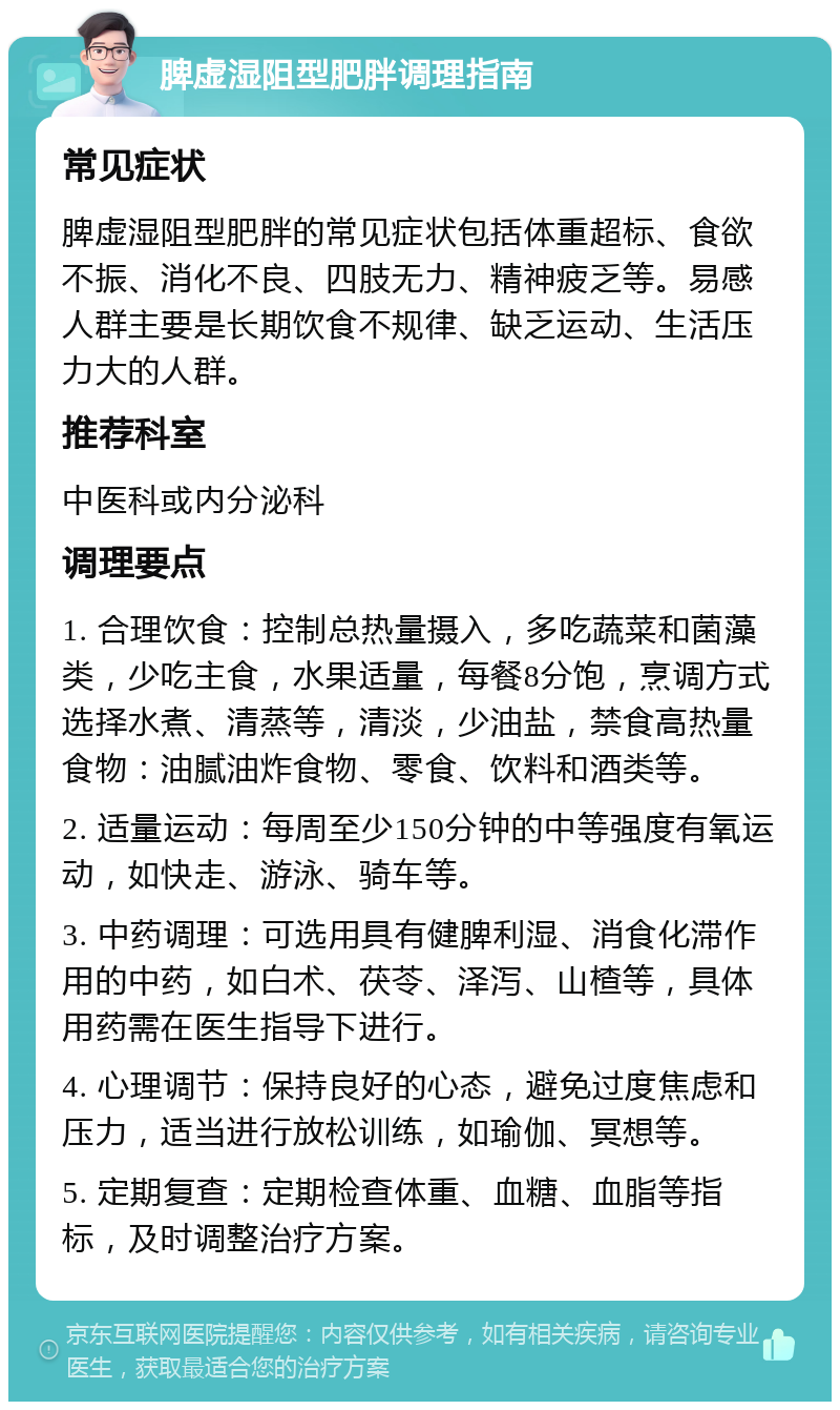 脾虚湿阻型肥胖调理指南 常见症状 脾虚湿阻型肥胖的常见症状包括体重超标、食欲不振、消化不良、四肢无力、精神疲乏等。易感人群主要是长期饮食不规律、缺乏运动、生活压力大的人群。 推荐科室 中医科或内分泌科 调理要点 1. 合理饮食：控制总热量摄入，多吃蔬菜和菌藻类，少吃主食，水果适量，每餐8分饱，烹调方式选择水煮、清蒸等，清淡，少油盐，禁食高热量食物：油腻油炸食物、零食、饮料和酒类等。 2. 适量运动：每周至少150分钟的中等强度有氧运动，如快走、游泳、骑车等。 3. 中药调理：可选用具有健脾利湿、消食化滞作用的中药，如白术、茯苓、泽泻、山楂等，具体用药需在医生指导下进行。 4. 心理调节：保持良好的心态，避免过度焦虑和压力，适当进行放松训练，如瑜伽、冥想等。 5. 定期复查：定期检查体重、血糖、血脂等指标，及时调整治疗方案。