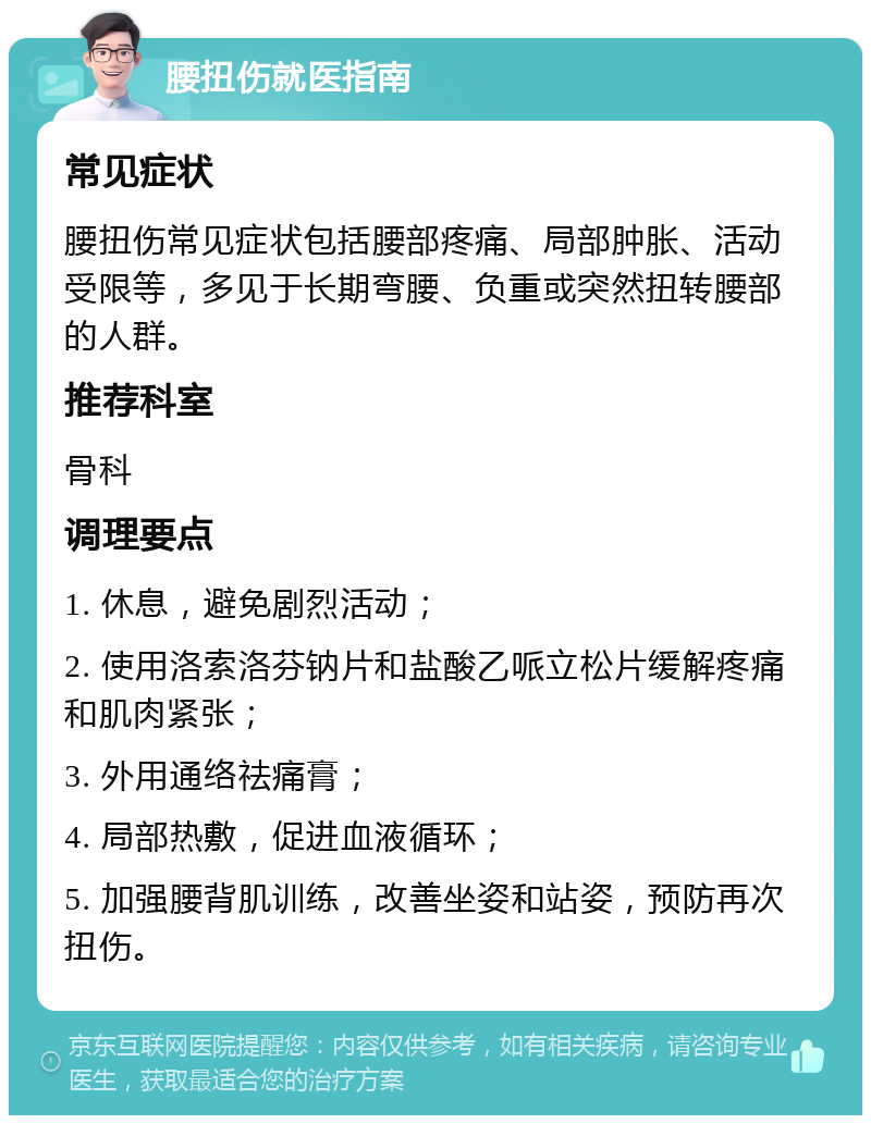 腰扭伤就医指南 常见症状 腰扭伤常见症状包括腰部疼痛、局部肿胀、活动受限等，多见于长期弯腰、负重或突然扭转腰部的人群。 推荐科室 骨科 调理要点 1. 休息，避免剧烈活动； 2. 使用洛索洛芬钠片和盐酸乙哌立松片缓解疼痛和肌肉紧张； 3. 外用通络祛痛膏； 4. 局部热敷，促进血液循环； 5. 加强腰背肌训练，改善坐姿和站姿，预防再次扭伤。