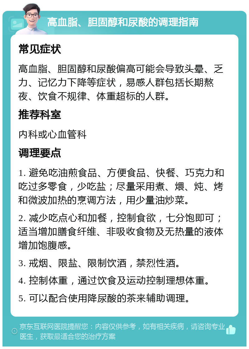 高血脂、胆固醇和尿酸的调理指南 常见症状 高血脂、胆固醇和尿酸偏高可能会导致头晕、乏力、记忆力下降等症状，易感人群包括长期熬夜、饮食不规律、体重超标的人群。 推荐科室 内科或心血管科 调理要点 1. 避免吃油煎食品、方便食品、快餐、巧克力和吃过多零食，少吃盐；尽量采用煮、煨、炖、烤和微波加热的烹调方法，用少量油炒菜。 2. 减少吃点心和加餐，控制食欲，七分饱即可；适当增加膳食纤维、非吸收食物及无热量的液体增加饱腹感。 3. 戒烟、限盐、限制饮酒，禁烈性酒。 4. 控制体重，通过饮食及运动控制理想体重。 5. 可以配合使用降尿酸的茶来辅助调理。