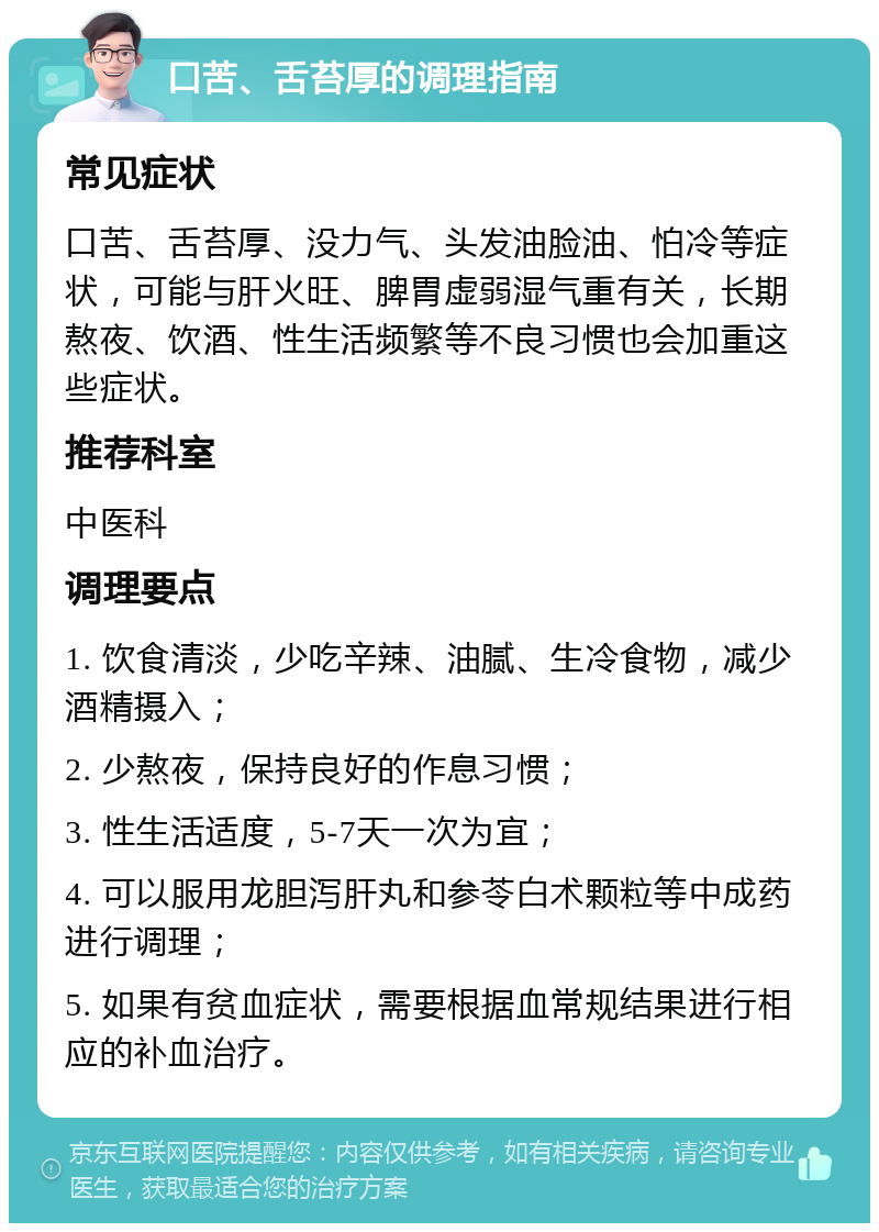 口苦、舌苔厚的调理指南 常见症状 口苦、舌苔厚、没力气、头发油脸油、怕冷等症状，可能与肝火旺、脾胃虚弱湿气重有关，长期熬夜、饮酒、性生活频繁等不良习惯也会加重这些症状。 推荐科室 中医科 调理要点 1. 饮食清淡，少吃辛辣、油腻、生冷食物，减少酒精摄入； 2. 少熬夜，保持良好的作息习惯； 3. 性生活适度，5-7天一次为宜； 4. 可以服用龙胆泻肝丸和参苓白术颗粒等中成药进行调理； 5. 如果有贫血症状，需要根据血常规结果进行相应的补血治疗。