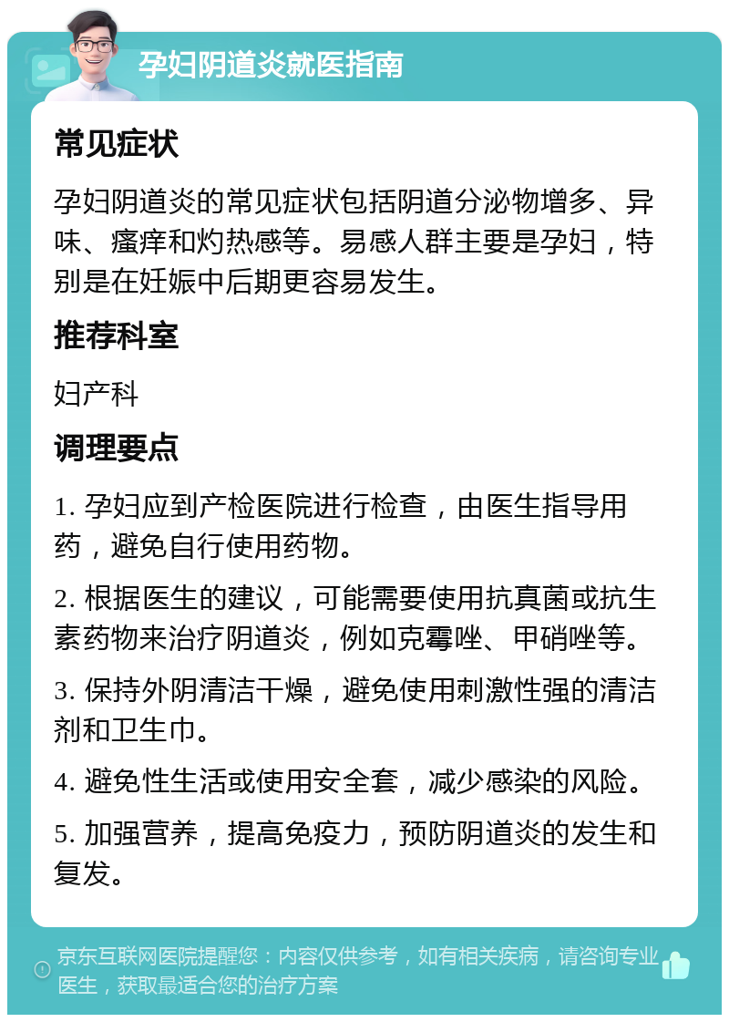 孕妇阴道炎就医指南 常见症状 孕妇阴道炎的常见症状包括阴道分泌物增多、异味、瘙痒和灼热感等。易感人群主要是孕妇，特别是在妊娠中后期更容易发生。 推荐科室 妇产科 调理要点 1. 孕妇应到产检医院进行检查，由医生指导用药，避免自行使用药物。 2. 根据医生的建议，可能需要使用抗真菌或抗生素药物来治疗阴道炎，例如克霉唑、甲硝唑等。 3. 保持外阴清洁干燥，避免使用刺激性强的清洁剂和卫生巾。 4. 避免性生活或使用安全套，减少感染的风险。 5. 加强营养，提高免疫力，预防阴道炎的发生和复发。